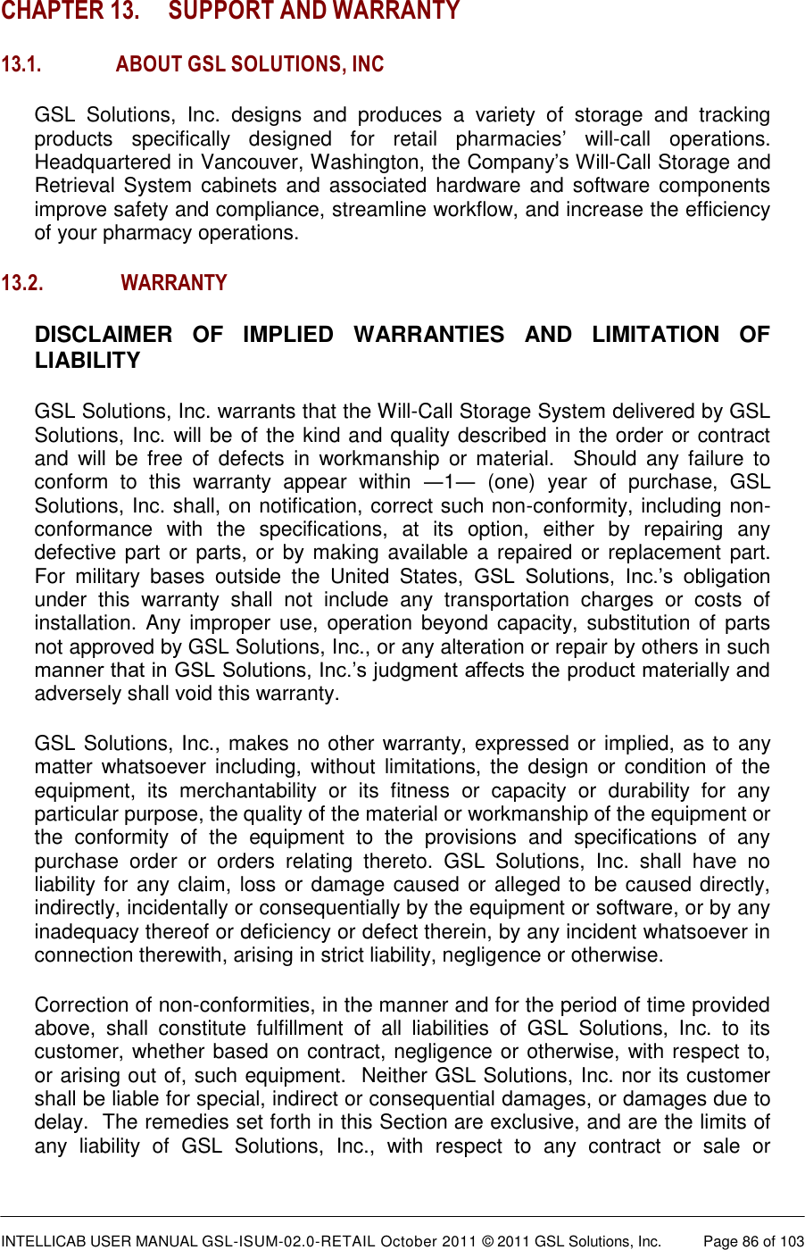  INTELLICAB USER MANUAL GSL-ISUM-02.0-RETAIL October 2011 © 2011 GSL Solutions, Inc.   Page 86 of 103   CHAPTER 13. SUPPORT AND WARRANTY 13.1. ABOUT GSL SOLUTIONS, INC GSL  Solutions,  Inc.  designs  and  produces  a  variety  of  storage  and  tracking products  specifically  designed  for  retail  pharmacies’  will-call  operations. Headquartered in Vancouver, Washington, the Company’s Will-Call Storage and Retrieval  System  cabinets  and  associated hardware and  software components improve safety and compliance, streamline workflow, and increase the efficiency of your pharmacy operations. 13.2.  WARRANTY DISCLAIMER  OF  IMPLIED  WARRANTIES  AND  LIMITATION  OF LIABILITY GSL Solutions, Inc. warrants that the Will-Call Storage System delivered by GSL Solutions, Inc. will be of the kind and quality described in the order or contract and  will  be  free  of  defects  in  workmanship  or  material.    Should  any  failure  to conform  to  this  warranty  appear  within  ―1―  (one)  year  of  purchase,  GSL Solutions, Inc. shall, on notification, correct such non-conformity, including non-conformance  with  the  specifications,  at  its  option,  either  by  repairing  any defective part  or parts, or  by making available a  repaired or  replacement part.  For  military  bases  outside  the  United  States,  GSL  Solutions,  Inc.’s  obligation under  this  warranty  shall  not  include  any  transportation  charges  or  costs  of installation. Any  improper  use,  operation  beyond capacity,  substitution of  parts not approved by GSL Solutions, Inc., or any alteration or repair by others in such manner that in GSL Solutions, Inc.’s judgment affects the product materially and adversely shall void this warranty. GSL Solutions, Inc., makes no other warranty, expressed or implied, as to any matter  whatsoever  including,  without  limitations,  the  design  or  condition  of  the equipment,  its  merchantability  or  its  fitness  or  capacity  or  durability  for  any particular purpose, the quality of the material or workmanship of the equipment or the  conformity  of  the  equipment  to  the  provisions  and  specifications  of  any purchase  order  or  orders  relating  thereto.  GSL  Solutions,  Inc.  shall  have  no liability for any claim, loss or damage caused or alleged to be caused directly, indirectly, incidentally or consequentially by the equipment or software, or by any inadequacy thereof or deficiency or defect therein, by any incident whatsoever in connection therewith, arising in strict liability, negligence or otherwise. Correction of non-conformities, in the manner and for the period of time provided above,  shall  constitute  fulfillment  of  all  liabilities  of  GSL  Solutions,  Inc.  to  its customer, whether based on contract, negligence or otherwise, with respect to, or arising out of, such equipment.  Neither GSL Solutions, Inc. nor its customer shall be liable for special, indirect or consequential damages, or damages due to delay.  The remedies set forth in this Section are exclusive, and are the limits of any  liability  of  GSL  Solutions,  Inc.,  with  respect  to  any  contract  or  sale  or 
