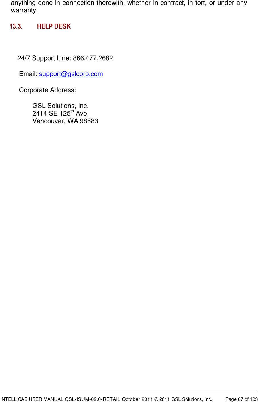  INTELLICAB USER MANUAL GSL-ISUM-02.0-RETAIL October 2011 &copy; 2011 GSL Solutions, Inc.   Page 87 of 103   anything done in connection therewith, whether in contract, in tort, or under any warranty. 13.3. HELP DESK    24/7 Support Line: 866.477.2682 Email: support@gslcorp.com Corporate Address:   GSL Solutions, Inc. 2414 SE 125th Ave.  Vancouver, WA 98683    