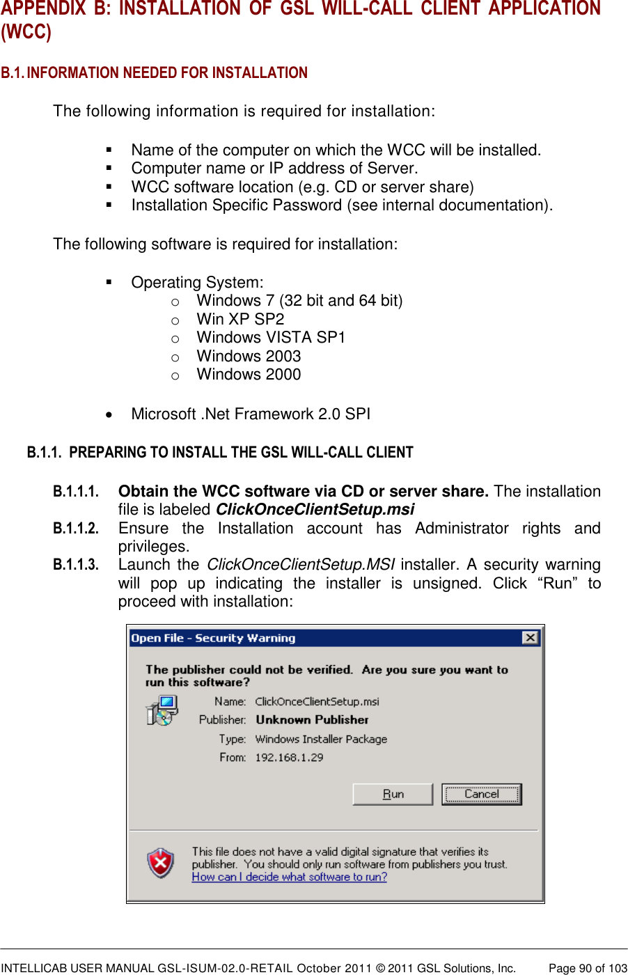  INTELLICAB USER MANUAL GSL-ISUM-02.0-RETAIL October 2011 &copy; 2011 GSL Solutions, Inc.   Page 90 of 103   APPENDIX  B:  INSTALLATION  OF  GSL  WILL-CALL  CLIENT  APPLICATION (WCC) B.1. INFORMATION NEEDED FOR INSTALLATION The following information is required for installation:   Name of the computer on which the WCC will be installed.   Computer name or IP address of Server.   WCC software location (e.g. CD or server share)   Installation Specific Password (see internal documentation). The following software is required for installation:   Operating System:  o  Windows 7 (32 bit and 64 bit) o  Win XP SP2 o  Windows VISTA SP1 o  Windows 2003 o  Windows 2000   Microsoft .Net Framework 2.0 SPI B.1.1.  PREPARING TO INSTALL THE GSL WILL-CALL CLIENT B.1.1.1. Obtain the WCC software via CD or server share. The installation file is labeled ClickOnceClientSetup.msi B.1.1.2.  Ensure  the  Installation  account  has  Administrator  rights  and privileges. B.1.1.3. Launch the  ClickOnceClientSetup.MSI installer. A security warning will  pop  up  indicating  the  installer  is  unsigned.  Click  &ldquo;Run&rdquo;  to proceed with installation:          