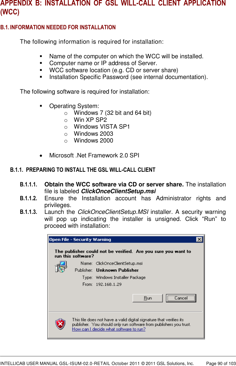  INTELLICAB USER MANUAL GSL-ISUM-02.0-RETAIL October 2011 © 2011 GSL Solutions, Inc.   Page 90 of 103   APPENDIX  B:  INSTALLATION  OF  GSL  WILL-CALL  CLIENT  APPLICATION (WCC) B.1. INFORMATION NEEDED FOR INSTALLATION The following information is required for installation:   Name of the computer on which the WCC will be installed.   Computer name or IP address of Server.   WCC software location (e.g. CD or server share)   Installation Specific Password (see internal documentation). The following software is required for installation:   Operating System:  o  Windows 7 (32 bit and 64 bit) o  Win XP SP2 o  Windows VISTA SP1 o  Windows 2003 o  Windows 2000   Microsoft .Net Framework 2.0 SPI B.1.1.  PREPARING TO INSTALL THE GSL WILL-CALL CLIENT B.1.1.1. Obtain the WCC software via CD or server share. The installation file is labeled ClickOnceClientSetup.msi B.1.1.2.  Ensure  the  Installation  account  has  Administrator  rights  and privileges. B.1.1.3. Launch the  ClickOnceClientSetup.MSI installer. A security warning will  pop  up  indicating  the  installer  is  unsigned.  Click  “Run”  to proceed with installation:          