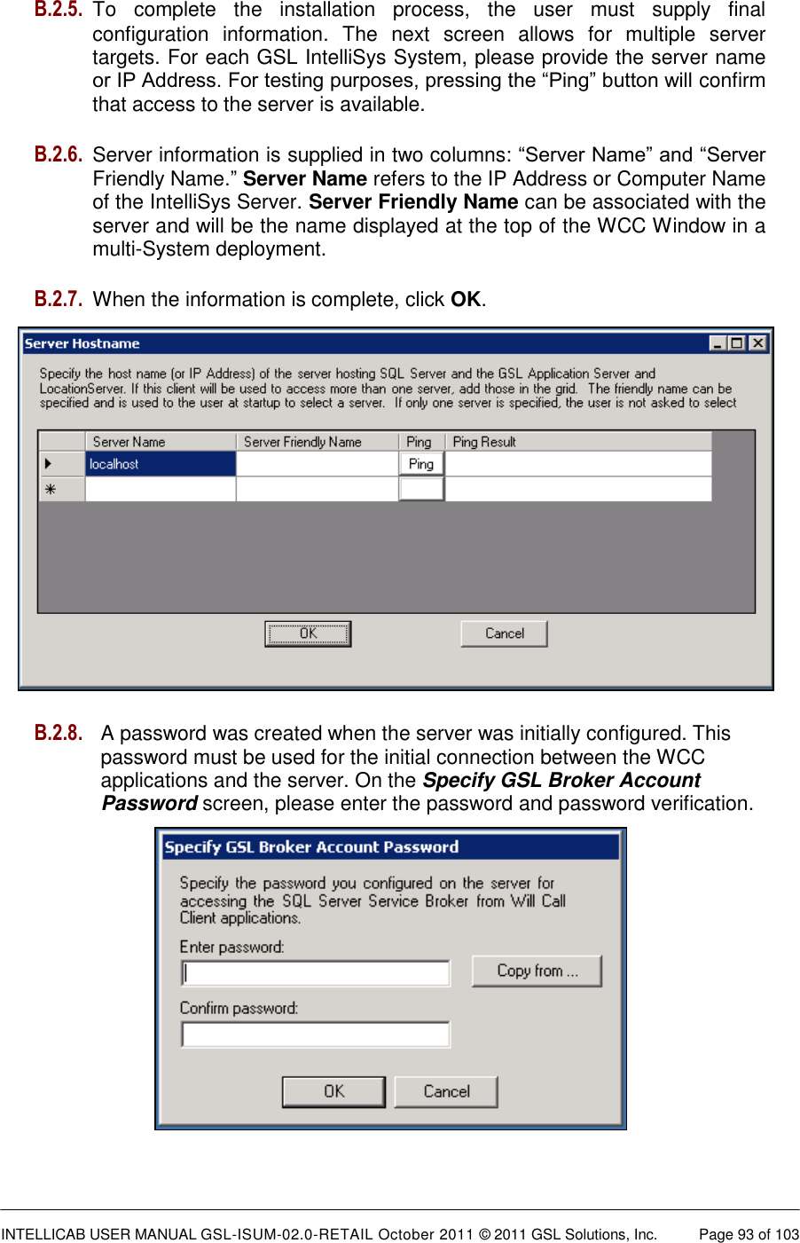  INTELLICAB USER MANUAL GSL-ISUM-02.0-RETAIL October 2011 &copy; 2011 GSL Solutions, Inc.   Page 93 of 103   B.2.5. To  complete  the  installation  process,  the  user  must  supply  final configuration  information.  The  next  screen  allows  for  multiple  server targets. For each GSL IntelliSys System, please provide the server name or IP Address. For testing purposes, pressing the &ldquo;Ping&rdquo; button will confirm that access to the server is available. B.2.6. Server information is supplied in two columns: &ldquo;Server Name&rdquo; and &ldquo;Server Friendly Name.&rdquo; Server Name refers to the IP Address or Computer Name of the IntelliSys Server. Server Friendly Name can be associated with the server and will be the name displayed at the top of the WCC Window in a multi-System deployment. B.2.7.  When the information is complete, click OK.  B.2.8. A password was created when the server was initially configured. This      password must be used for the initial connection between the WCC        applications and the server. On the Specify GSL Broker Account        Password screen, please enter the password and password verification.    