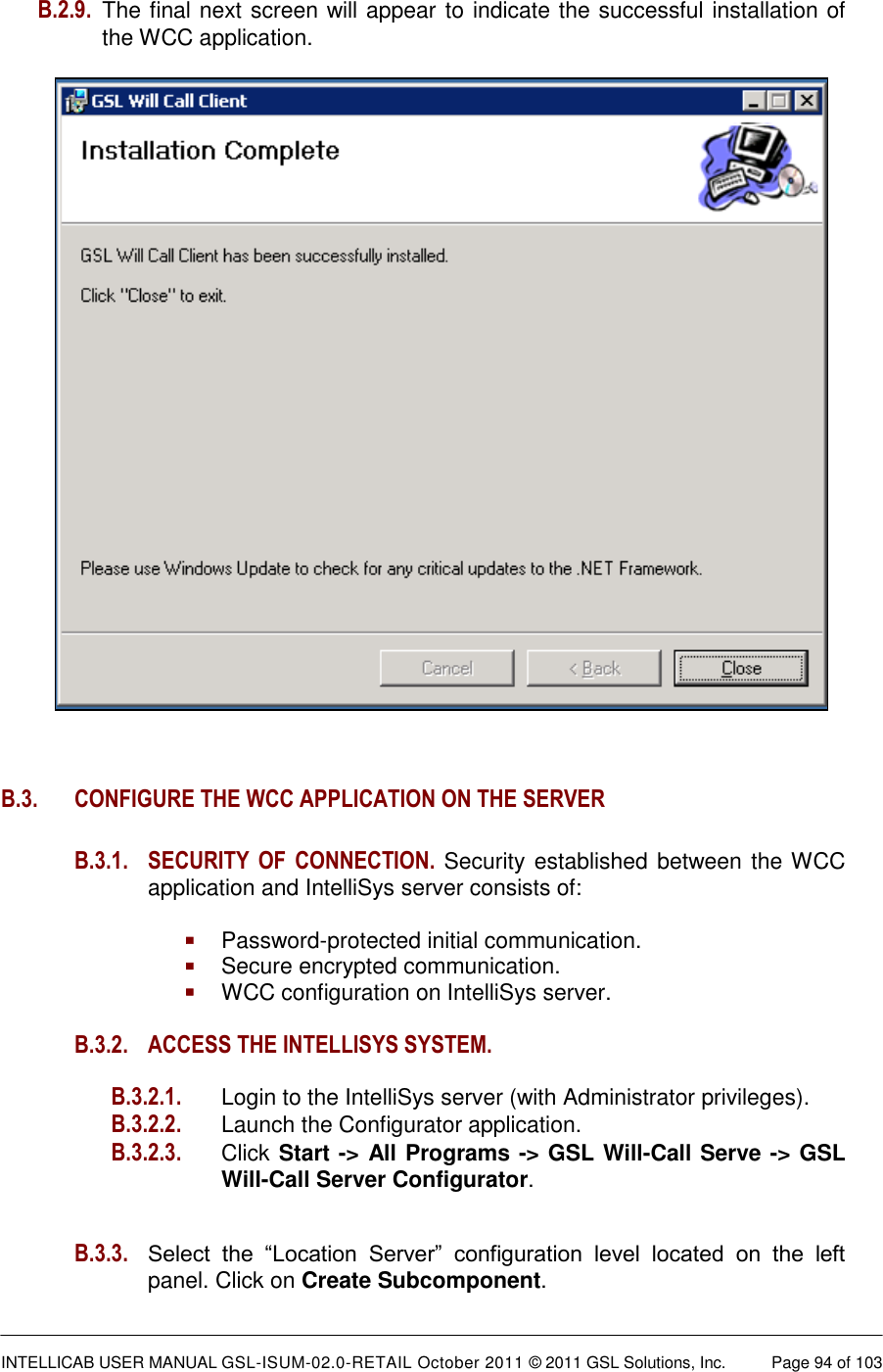  INTELLICAB USER MANUAL GSL-ISUM-02.0-RETAIL October 2011 © 2011 GSL Solutions, Inc.   Page 94 of 103   B.2.9.  The final next screen will appear to indicate the successful installation of the WCC application.              B.3.  CONFIGURE THE WCC APPLICATION ON THE SERVER  B.3.1. SECURITY  OF  CONNECTION. Security established between the WCC application and IntelliSys server consists of:   Password-protected initial communication.  Secure encrypted communication.  WCC configuration on IntelliSys server.  B.3.2.  ACCESS THE INTELLISYS SYSTEM.  B.3.2.1.   Login to the IntelliSys server (with Administrator privileges). B.3.2.2.   Launch the Configurator application. B.3.2.3. Click Start -&gt; All Programs -&gt; GSL Will-Call Serve -&gt; GSL Will-Call Server Configurator.   B.3.3. Select  the  “Location  Server”  configuration  level  located  on  the  left panel. Click on Create Subcomponent. 