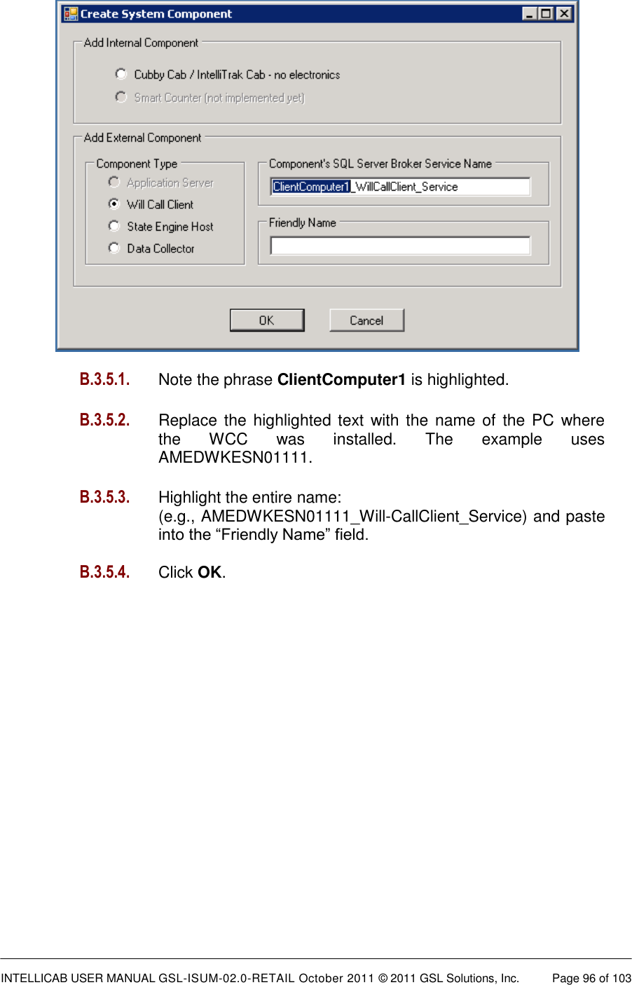  INTELLICAB USER MANUAL GSL-ISUM-02.0-RETAIL October 2011 &copy; 2011 GSL Solutions, Inc.   Page 96 of 103     B.3.5.1.   Note the phrase ClientComputer1 is highlighted.  B.3.5.2. Replace the highlighted text  with the  name  of  the PC where the  WCC  was  installed.  The  example  uses AMEDWKESN01111.   B.3.5.3.  Highlight the entire name: (e.g., AMEDWKESN01111_Will-CallClient_Service) and paste into the &ldquo;Friendly Name&rdquo; field.  B.3.5.4.  Click OK.       