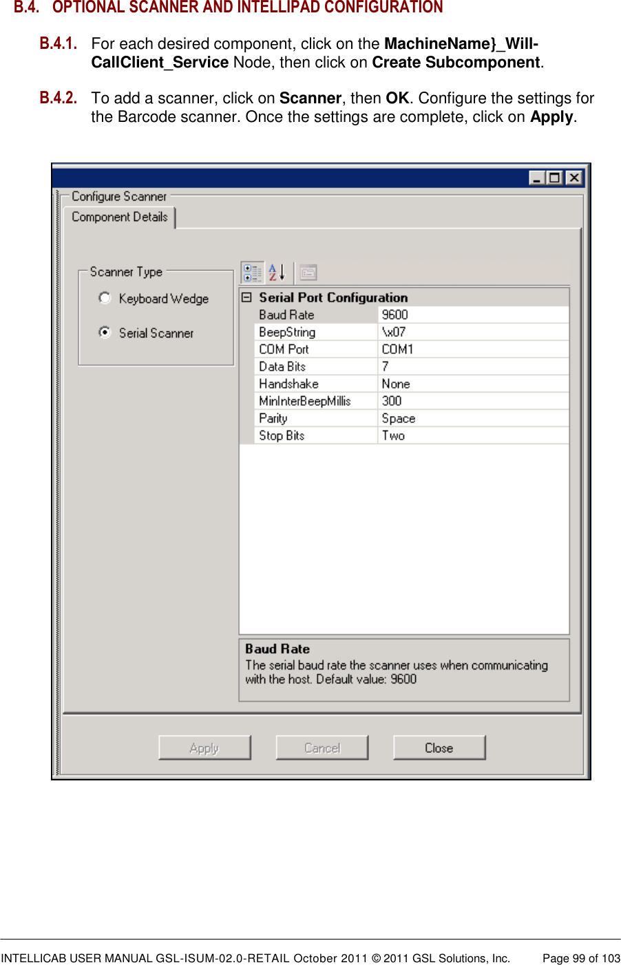  INTELLICAB USER MANUAL GSL-ISUM-02.0-RETAIL October 2011 &copy; 2011 GSL Solutions, Inc.   Page 99 of 103   B.4.  OPTIONAL SCANNER AND INTELLIPAD CONFIGURATION  B.4.1. For each desired component, click on the MachineName}_Will-CallClient_Service Node, then click on Create Subcomponent.  B.4.2. To add a scanner, click on Scanner, then OK. Configure the settings for the Barcode scanner. Once the settings are complete, click on Apply.                 