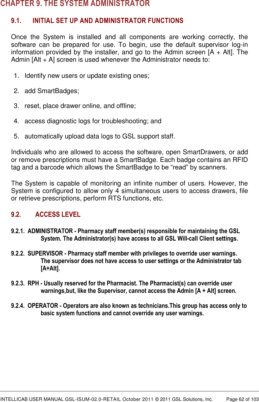  INTELLICAB USER MANUAL GSL-ISUM-02.0-RETAIL October 2011 &copy; 2011 GSL Solutions, Inc.   Page 62 of 103   CHAPTER 9. THE SYSTEM ADMINISTRATOR 9.1.   INITIAL SET UP AND ADMINISTRATOR FUNCTIONS   Once  the  System  is  installed  and  all  components  are  working  correctly,  the software  can  be  prepared  for  use.  To  begin,  use  the  default  supervisor  log-in information provided by the installer, and go to the Admin screen [A + Alt]. The Admin [Alt + A] screen is used whenever the Administrator needs to: 1.  Identify new users or update existing ones;   2.  add SmartBadges;  3.  reset, place drawer online, and offline;   4.  access diagnostic logs for troubleshooting; and  5.  automatically upload data logs to GSL support staff. Individuals who are allowed to access the software, open SmartDrawers, or add or remove prescriptions must have a SmartBadge. Each badge contains an RFID tag and a barcode which allows the SmartBadge to be &ldquo;read&rdquo; by scanners.  The System is capable of monitoring an infinite number of users. However, the System is configured to allow only 4 simultaneous users to access drawers, file or retrieve prescriptions, perform RTS functions, etc.  9.2. ACCESS LEVEL 9.2.1.  ADMINISTRATOR - Pharmacy staff member(s) responsible for maintaining the GSL System. The Administrator(s) have access to all GSL Will-call Client settings.  9.2.2.  SUPERVISOR - Pharmacy staff member with privileges to override user warnings. The supervisor does not have access to user settings or the Administrator tab [A+Alt].  9.2.3.  RPH - Usually reserved for the Pharmacist. The Pharmacist(s) can override user warnings,but, like the Supervisor, cannot access the Admin [A + Alt] screen.  9.2.4.  OPERATOR - Operators are also known as technicians.This group has access only to basic system functions and cannot override any user warnings.    