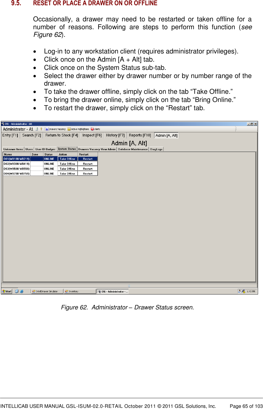  INTELLICAB USER MANUAL GSL-ISUM-02.0-RETAIL October 2011 &copy; 2011 GSL Solutions, Inc.   Page 65 of 103   9.5.   RESET OR PLACE A DRAWER ON OR OFFLINE  Occasionally,  a  drawer  may  need  to  be  restarted  or  taken  offline  for  a number  of  reasons.  Following  are  steps  to  perform  this  function  (see Figure 62).  Log-in to any workstation client (requires administrator privileges).   Click once on the Admin [A + Alt] tab.   Click once on the System Status sub-tab.   Select the drawer either by drawer number or by number range of the drawer.   To take the drawer offline, simply click on the tab &ldquo;Take Offline.&rdquo;   To bring the drawer online, simply click on the tab &ldquo;Bring Online.&rdquo;   To restart the drawer, simply click on the &ldquo;Restart&rdquo; tab.  Figure 62.  Administrator &ndash; Drawer Status screen.    