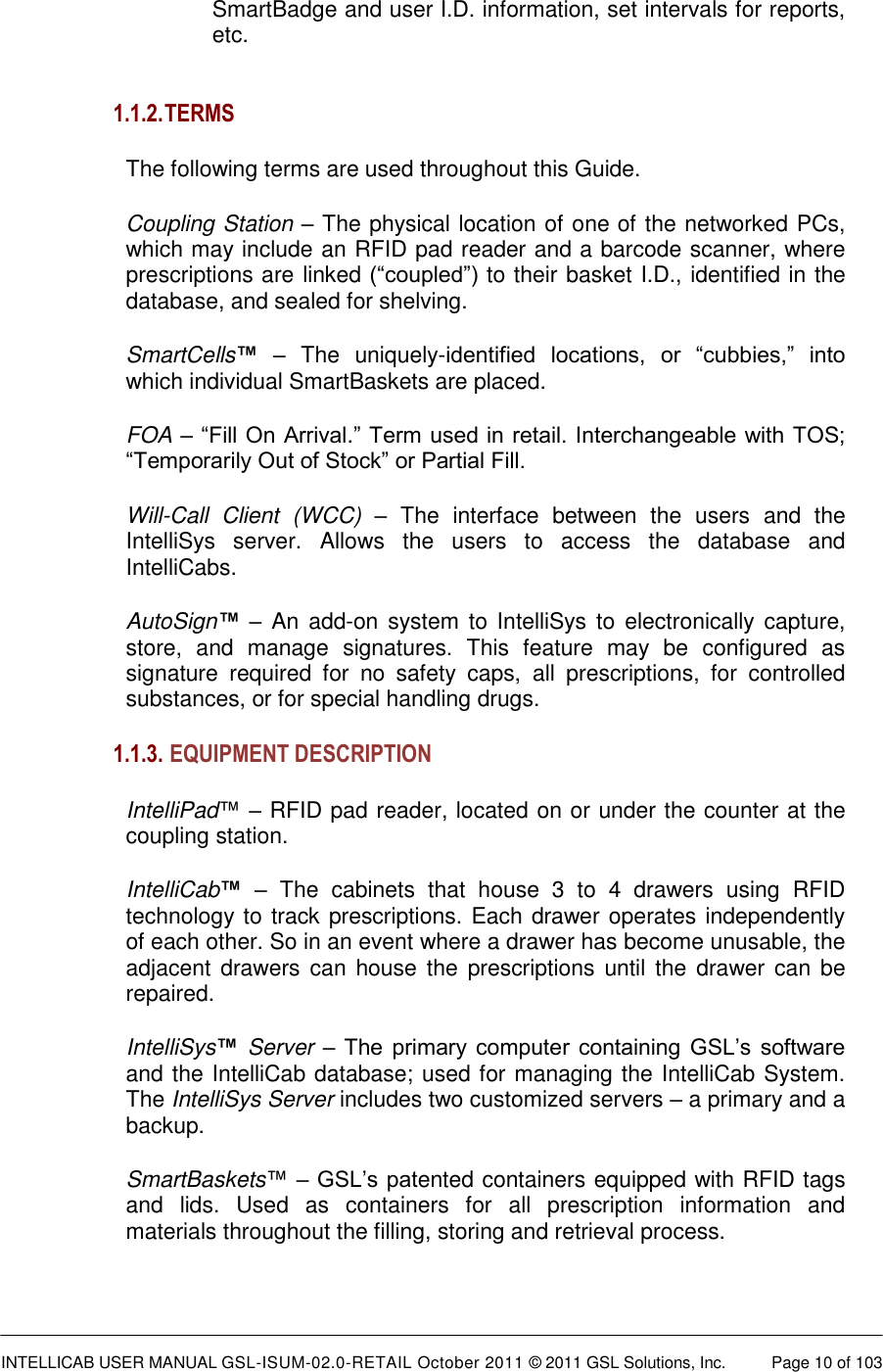  INTELLICAB USER MANUAL GSL-ISUM-02.0-RETAIL October 2011 &copy; 2011 GSL Solutions, Inc.   Page 10 of 103   SmartBadge and user I.D. information, set intervals for reports, etc.   1.1.2. TERMS The following terms are used throughout this Guide. Coupling Station &ndash; The physical location of one of the networked PCs, which may include an RFID pad reader and a barcode scanner, where prescriptions are linked (&ldquo;coupled&rdquo;) to their basket I.D., identified in the database, and sealed for shelving. SmartCells&trade; &ndash;  The  uniquely-identified  locations,  or  &ldquo;cubbies,&rdquo;  into which individual SmartBaskets are placed. FOA &ndash; &ldquo;Fill On Arrival.&rdquo; Term used in retail. Interchangeable with TOS; &ldquo;Temporarily Out of Stock&rdquo; or Partial Fill. Will-Call  Client  (WCC) &ndash;  The  interface  between  the  users  and  the IntelliSys  server.  Allows  the  users  to  access  the  database  and IntelliCabs. AutoSign&trade; &ndash; An  add-on system to  IntelliSys to  electronically capture, store,  and  manage  signatures.  This  feature  may  be  configured  as signature  required  for  no  safety  caps,  all  prescriptions,  for  controlled substances, or for special handling drugs.  1.1.3.  EQUIPMENT DESCRIPTION  IntelliPad&trade; &ndash; RFID pad reader, located on or under the counter at the coupling station. IntelliCab&trade; &ndash;  The  cabinets  that  house  3  to  4  drawers  using  RFID technology to track prescriptions. Each drawer operates independently of each other. So in an event where a drawer has become unusable, the adjacent drawers can  house the  prescriptions until the  drawer  can be repaired.  IntelliSys&trade; Server &ndash; The primary  computer containing  GSL&rsquo;s  software and the IntelliCab database; used for managing the IntelliCab System. The IntelliSys Server includes two customized servers &ndash; a primary and a backup. SmartBaskets&trade; &ndash; GSL&rsquo;s patented containers equipped with RFID tags and  lids.  Used  as  containers  for  all  prescription  information  and materials throughout the filling, storing and retrieval process. 