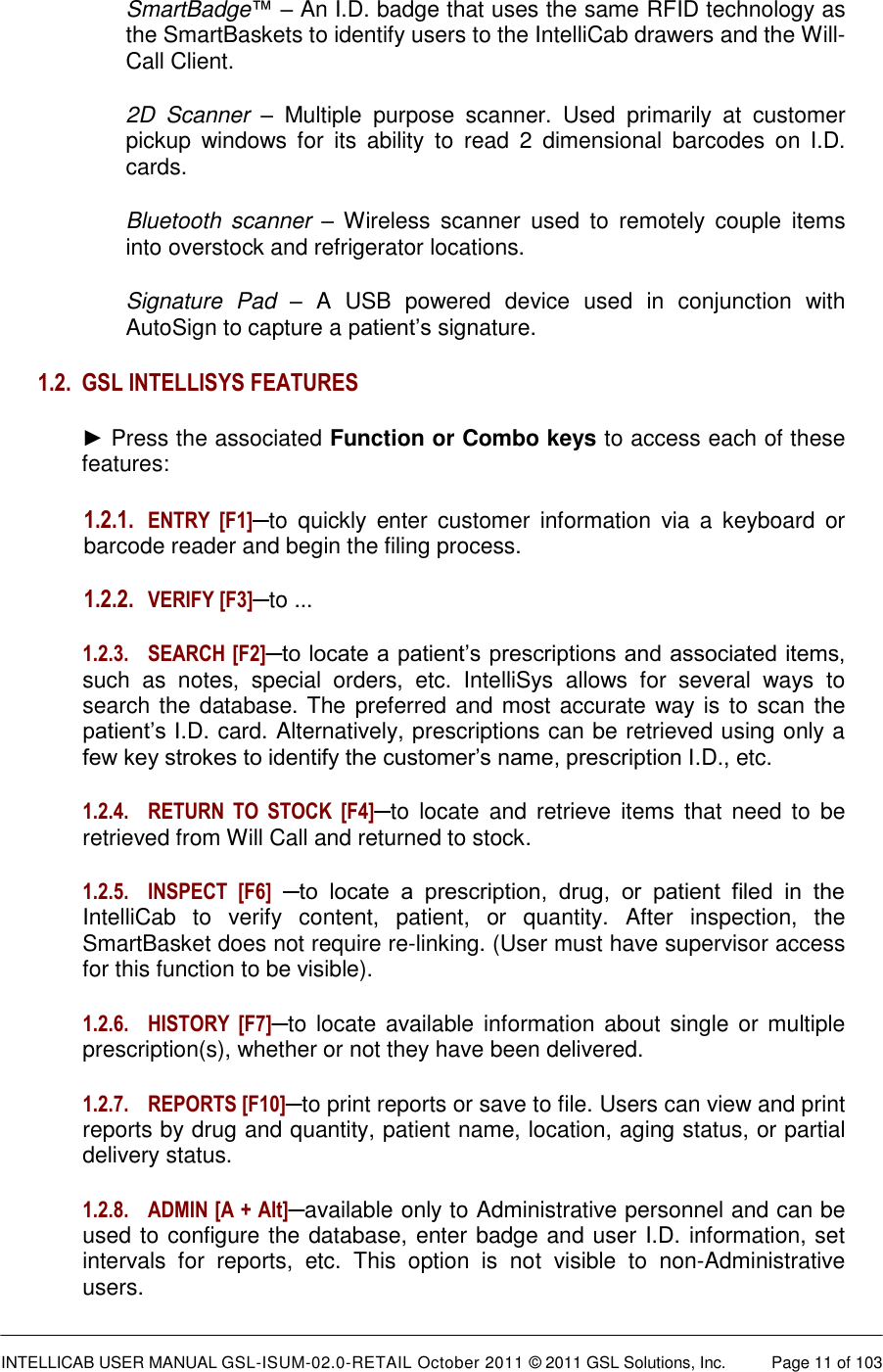  INTELLICAB USER MANUAL GSL-ISUM-02.0-RETAIL October 2011 &copy; 2011 GSL Solutions, Inc.   Page 11 of 103   SmartBadge&trade; &ndash; An I.D. badge that uses the same RFID technology as the SmartBaskets to identify users to the IntelliCab drawers and the Will-Call Client. 2D  Scanner &ndash;  Multiple  purpose  scanner.  Used  primarily  at  customer pickup  windows  for  its  ability  to  read  2  dimensional  barcodes  on  I.D. cards. Bluetooth  scanner &ndash; Wireless  scanner  used  to  remotely  couple  items into overstock and refrigerator locations. Signature  Pad &ndash;  A  USB  powered  device  used  in  conjunction  with AutoSign to capture a patient&rsquo;s signature. 1.2. GSL INTELLISYS FEATURES ► Press the associated Function or Combo keys to access each of these features: 1.2.1. ENTRY  [F1]─to  quickly  enter customer  information  via  a  keyboard  or barcode reader and begin the filing process.  1.2.2. VERIFY [F3]─to ... 1.2.3.  SEARCH [F2]─to locate a patient&rsquo;s prescriptions and associated items, such  as  notes,  special  orders,  etc.  IntelliSys  allows  for  several  ways  to search the database. The  preferred and most accurate way is to scan the patient&rsquo;s I.D. card. Alternatively, prescriptions can be retrieved using only a few key strokes to identify the customer&rsquo;s name, prescription I.D., etc.  1.2.4.  RETURN  TO  STOCK  [F4]─to  locate and  retrieve  items  that need  to  be retrieved from Will Call and returned to stock. 1.2.5.  INSPECT  [F6] ─to  locate  a  prescription,  drug,  or  patient  filed  in  the IntelliCab  to  verify  content,  patient,  or  quantity.  After  inspection,  the SmartBasket does not require re-linking. (User must have supervisor access for this function to be visible). 1.2.6.  HISTORY  [F7]─to locate available information about single or multiple prescription(s), whether or not they have been delivered. 1.2.7.  REPORTS [F10]─to print reports or save to file. Users can view and print reports by drug and quantity, patient name, location, aging status, or partial delivery status. 1.2.8.  ADMIN [A + Alt]─available only to Administrative personnel and can be used to configure the database, enter badge and user I.D. information, set intervals  for  reports,  etc.  This  option  is  not  visible  to  non-Administrative users. 