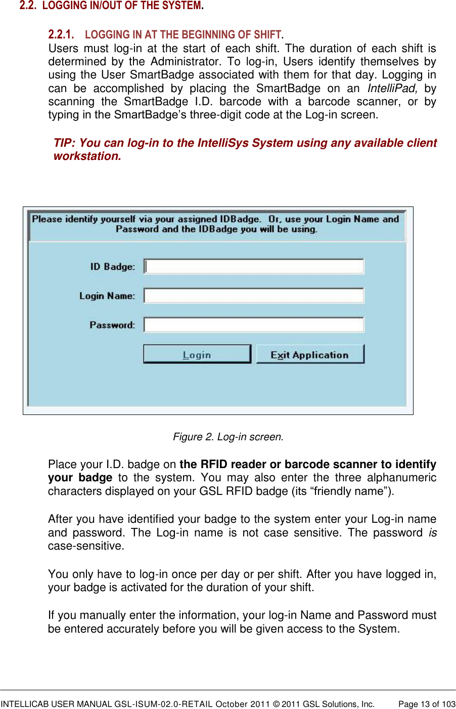  INTELLICAB USER MANUAL GSL-ISUM-02.0-RETAIL October 2011 &copy; 2011 GSL Solutions, Inc.   Page 13 of 103   2.2. LOGGING IN/OUT OF THE SYSTEM.  2.2.1. LOGGING IN AT THE BEGINNING OF SHIFT. Users must  log-in  at the start  of  each shift.  The duration of  each shift  is determined  by  the  Administrator.  To  log-in,  Users  identify  themselves  by using the User SmartBadge associated with them for that day. Logging in can  be  accomplished  by  placing  the  SmartBadge  on  an  IntelliPad,  by scanning  the  SmartBadge  I.D.  barcode  with  a  barcode  scanner,  or  by typing in the SmartBadge&rsquo;s three-digit code at the Log-in screen. TIP: You can log-in to the IntelliSys System using any available client workstation.   Figure 2. Log-in screen. Place your I.D. badge on the RFID reader or barcode scanner to identify your  badge  to  the  system.  You  may  also  enter  the  three  alphanumeric characters displayed on your GSL RFID badge (its &ldquo;friendly name&rdquo;).  After you have identified your badge to the system enter your Log-in name and  password.  The  Log-in  name  is  not  case  sensitive.  The  password is case-sensitive. You only have to log-in once per day or per shift. After you have logged in, your badge is activated for the duration of your shift. If you manually enter the information, your log-in Name and Password must be entered accurately before you will be given access to the System.  