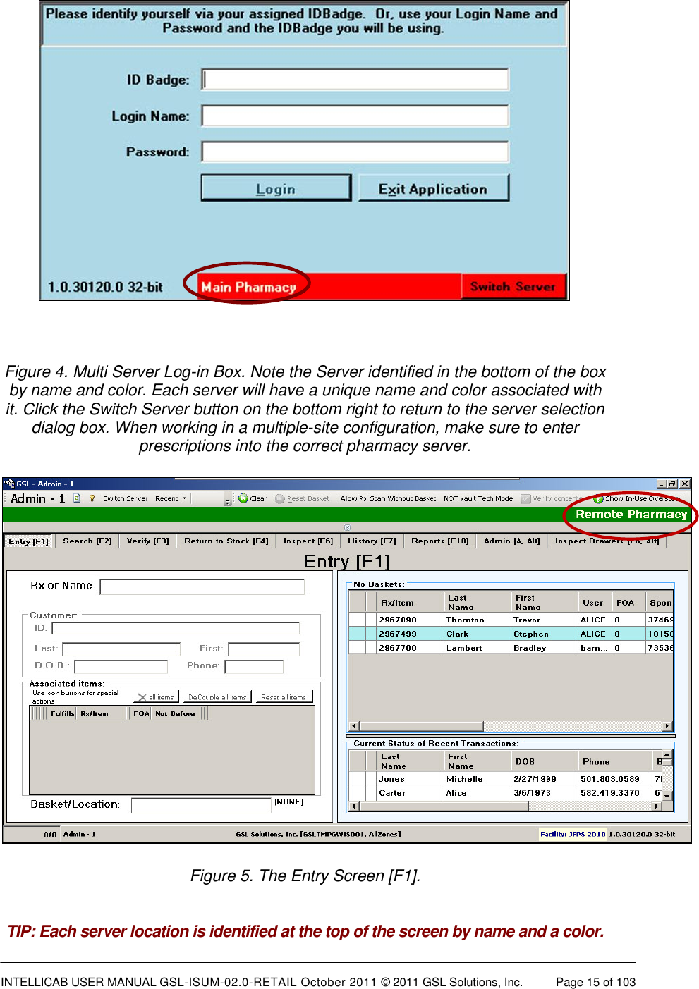  INTELLICAB USER MANUAL GSL-ISUM-02.0-RETAIL October 2011 &copy; 2011 GSL Solutions, Inc.   Page 15 of 103     Figure 4. Multi Server Log-in Box. Note the Server identified in the bottom of the box by name and color. Each server will have a unique name and color associated with it. Click the Switch Server button on the bottom right to return to the server selection dialog box. When working in a multiple-site configuration, make sure to enter prescriptions into the correct pharmacy server.  Figure 5. The Entry Screen [F1].   TIP: Each server location is identified at the top of the screen by name and a color. 