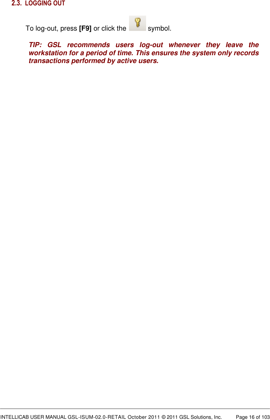  INTELLICAB USER MANUAL GSL-ISUM-02.0-RETAIL October 2011 &copy; 2011 GSL Solutions, Inc.   Page 16 of 103   2.3. LOGGING OUT  To log-out, press [F9] or click the   symbol. TIP:  GSL  recommends  users  log-out  whenever  they  leave  the workstation for a period of time. This ensures the system only records transactions performed by active users.  