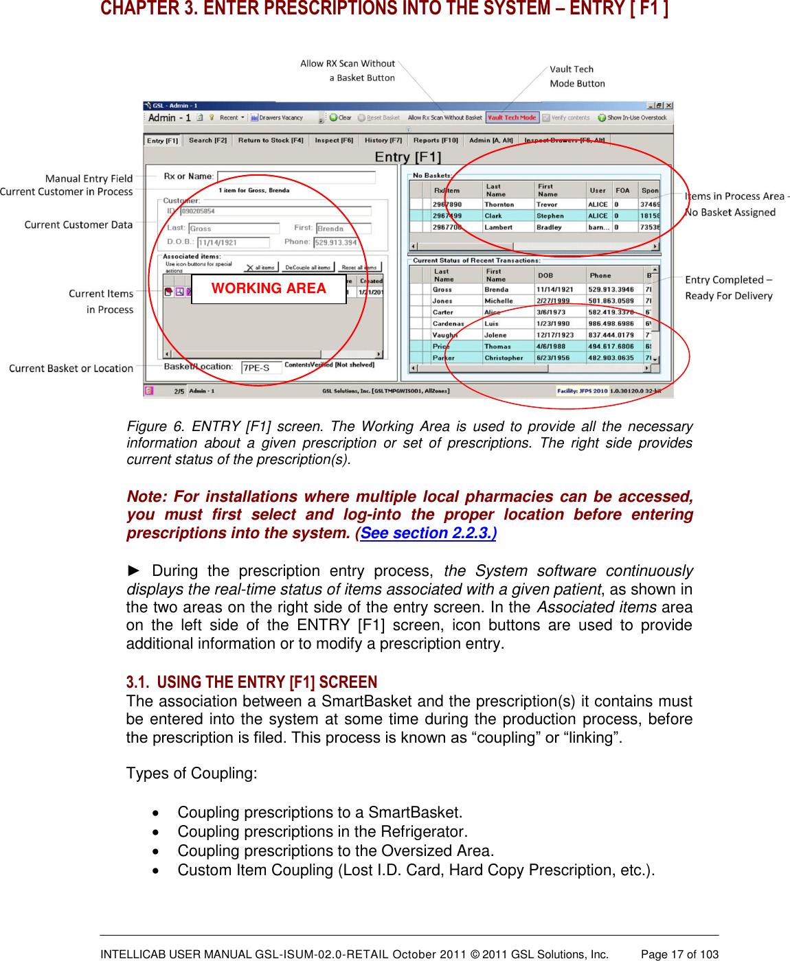  INTELLICAB USER MANUAL GSL-ISUM-02.0-RETAIL October 2011 &copy; 2011 GSL Solutions, Inc.   Page 17 of 103   CHAPTER 3. ENTER PRESCRIPTIONS INTO THE SYSTEM &ndash; ENTRY [ F1 ]   Figure  6.  ENTRY [F1]  screen. The  Working  Area  is used to  provide all the  necessary information  about  a  given  prescription  or  set  of  prescriptions.  The  right  side  provides current status of the prescription(s). Note: For installations where multiple local pharmacies can be accessed, you  must  first  select  and  log-into  the  proper  location  before  entering prescriptions into the system. (See section 2.2.3.) ►  During  the  prescription  entry  process,  the  System  software  continuously displays the real-time status of items associated with a given patient, as shown in the two areas on the right side of the entry screen. In the Associated items area on  the  left  side  of  the  ENTRY  [F1]  screen,  icon  buttons  are  used  to  provide additional information or to modify a prescription entry.  3.1. USING THE ENTRY [F1] SCREEN The association between a SmartBasket and the prescription(s) it contains must be entered into the system at some time during the production process, before the prescription is filed. This process is known as &ldquo;coupling&rdquo; or &ldquo;linking&rdquo;.   Types of Coupling:   Coupling prescriptions to a SmartBasket.   Coupling prescriptions in the Refrigerator.   Coupling prescriptions to the Oversized Area.   Custom Item Coupling (Lost I.D. Card, Hard Copy Prescription, etc.). WORKING AREA 