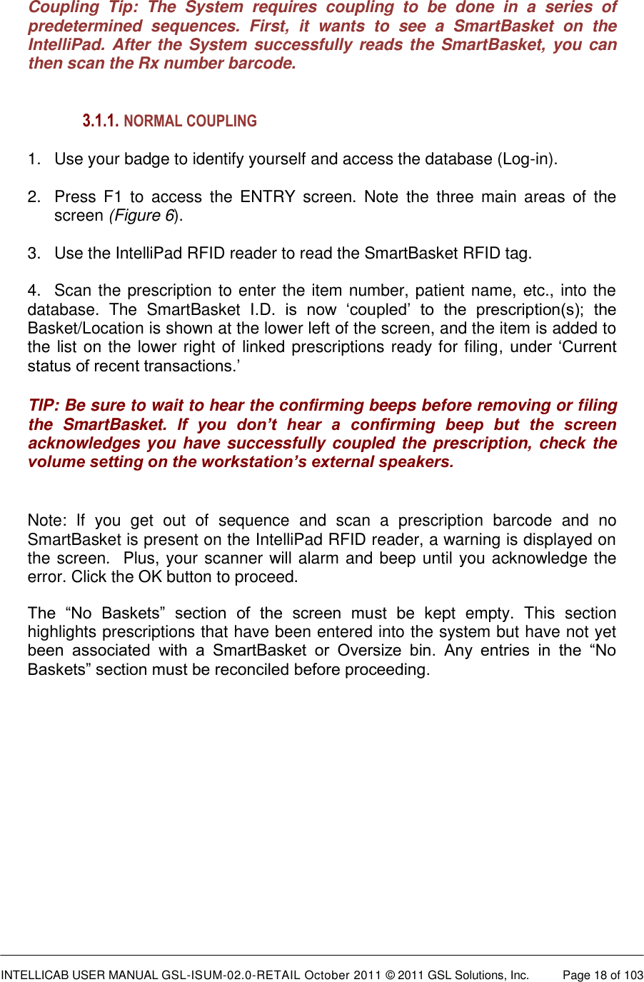  INTELLICAB USER MANUAL GSL-ISUM-02.0-RETAIL October 2011 &copy; 2011 GSL Solutions, Inc.   Page 18 of 103    Coupling  Tip:  The  System  requires  coupling  to  be  done  in  a  series  of predetermined  sequences.  First,  it  wants  to  see  a  SmartBasket  on  the IntelliPad. After the System successfully reads the SmartBasket, you can then scan the Rx number barcode.     3.1.1.  NORMAL COUPLING  1.  Use your badge to identify yourself and access the database (Log-in).   2.  Press  F1  to  access  the  ENTRY  screen.  Note  the  three  main  areas  of  the screen (Figure 6).  3.  Use the IntelliPad RFID reader to read the SmartBasket RFID tag.  4.  Scan the prescription to enter the item number, patient name, etc., into the database.  The  SmartBasket  I.D.  is  now  &lsquo;coupled&rsquo;  to  the  prescription(s);  the Basket/Location is shown at the lower left of the screen, and the item is added to the list on the lower right of linked prescriptions ready for filing,  under &lsquo;Current status of recent transactions.&rsquo; TIP: Be sure to wait to hear the confirming beeps before removing or filing the  SmartBasket.  If  you  don&rsquo;t  hear  a  confirming  beep  but  the  screen acknowledges you have successfully coupled the prescription, check the volume setting on the workstation&rsquo;s external speakers.  Note:  If  you  get  out  of  sequence  and  scan  a  prescription  barcode  and  no SmartBasket is present on the IntelliPad RFID reader, a warning is displayed on the screen.  Plus, your scanner will alarm and beep until you acknowledge the error. Click the OK button to proceed.  The  &ldquo;No  Baskets&rdquo;  section  of  the  screen  must  be  kept  empty.  This  section highlights prescriptions that have been entered into the system but have not yet been  associated  with  a  SmartBasket  or  Oversize  bin.  Any  entries  in  the  &ldquo;No Baskets&rdquo; section must be reconciled before proceeding.              