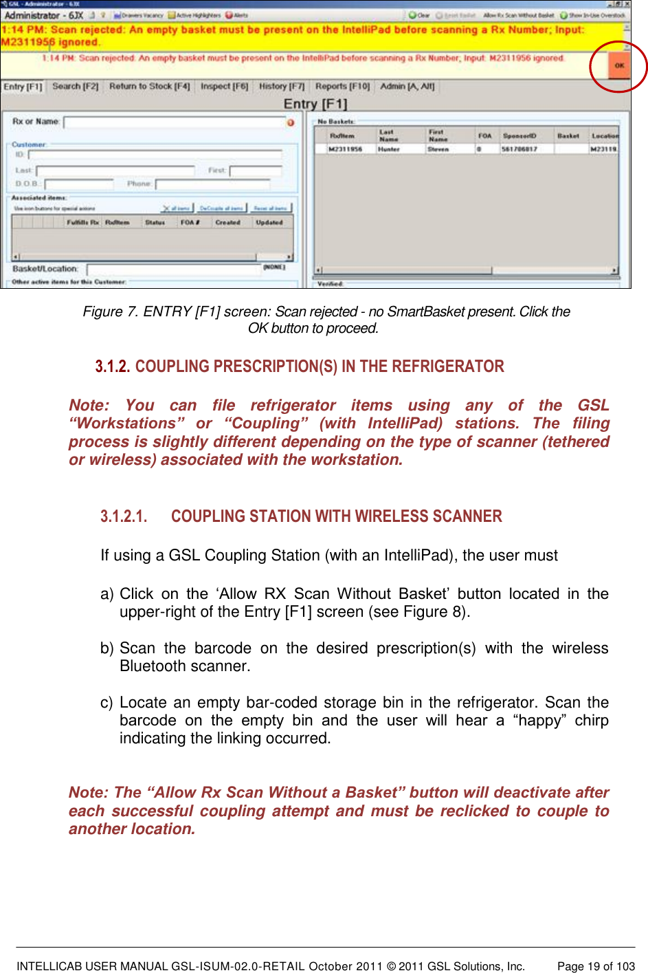  INTELLICAB USER MANUAL GSL-ISUM-02.0-RETAIL October 2011 &copy; 2011 GSL Solutions, Inc.   Page 19 of 103   Figure 7. ENTRY [F1] screen: Scan rejected - no SmartBasket present. Click the  OK button to proceed. 3.1.2.  COUPLING PRESCRIPTION(S) IN THE REFRIGERATOR Note:  You  can  file  refrigerator  items  using  any  of  the  GSL &ldquo;Workstations&rdquo;  or  &ldquo;Coupling&rdquo;  (with  IntelliPad)  stations.  The  filing process is slightly different depending on the type of scanner (tethered or wireless) associated with the workstation.  3.1.2.1. COUPLING STATION WITH WIRELESS SCANNER  If using a GSL Coupling Station (with an IntelliPad), the user must  a) Click  on  the  &lsquo;Allow  RX  Scan  Without  Basket&rsquo;  button  located  in  the upper-right of the Entry [F1] screen (see Figure 8).  b) Scan  the  barcode  on  the  desired  prescription(s)  with  the  wireless Bluetooth scanner.  c) Locate an empty bar-coded storage bin in the refrigerator. Scan the barcode  on  the  empty  bin  and  the  user  will  hear  a  &ldquo;happy&rdquo;  chirp indicating the linking occurred.    Note: The &ldquo;Allow Rx Scan Without a Basket&rdquo; button will deactivate after each successful  coupling attempt and  must be  reclicked to couple to another location.  