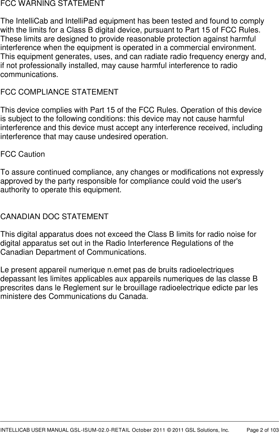  INTELLICAB USER MANUAL GSL-ISUM-02.0-RETAIL October 2011 &copy; 2011 GSL Solutions, Inc.   Page 2 of 103   FCC WARNING STATEMENT  The IntelliCab and IntelliPad equipment has been tested and found to comply with the limits for a Class B digital device, pursuant to Part 15 of FCC Rules. These limits are designed to provide reasonable protection against harmful interference when the equipment is operated in a commercial environment. This equipment generates, uses, and can radiate radio frequency energy and, if not professionally installed, may cause harmful interference to radio communications.   FCC COMPLIANCE STATEMENT  This device complies with Part 15 of the FCC Rules. Operation of this device is subject to the following conditions: this device may not cause harmful interference and this device must accept any interference received, including interference that may cause undesired operation.  FCC Caution  To assure continued compliance, any changes or modifications not expressly approved by the party responsible for compliance could void the user's authority to operate this equipment.   CANADIAN DOC STATEMENT  This digital apparatus does not exceed the Class B limits for radio noise for digital apparatus set out in the Radio Interference Regulations of the Canadian Department of Communications.  Le present appareil numerique n.emet pas de bruits radioelectriques depassant les limites applicables aux appareils numeriques de las classe B prescrites dans le Reglement sur le brouillage radioelectrique edicte par les ministere des Communications du Canada.    