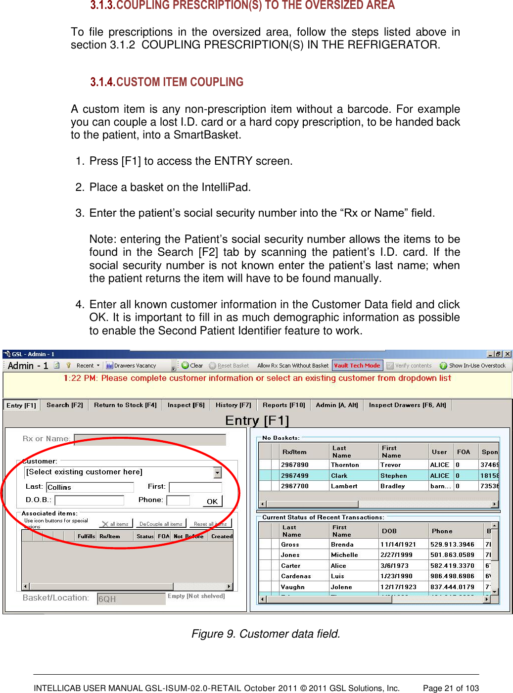  INTELLICAB USER MANUAL GSL-ISUM-02.0-RETAIL October 2011 &copy; 2011 GSL Solutions, Inc.   Page 21 of 103   3.1.3. COUPLING PRESCRIPTION(S) TO THE OVERSIZED AREA  To  file prescriptions in  the oversized area,  follow the  steps  listed  above  in section 3.1.2  COUPLING PRESCRIPTION(S) IN THE REFRIGERATOR.   3.1.4. CUSTOM ITEM COUPLING   A custom item is any non-prescription item without a barcode. For example you can couple a lost I.D. card or a hard copy prescription, to be handed back to the patient, into a SmartBasket.  1. Press [F1] to access the ENTRY screen.  2. Place a basket on the IntelliPad.  3. Enter the patient&rsquo;s social security number into the &ldquo;Rx or Name&rdquo; field.   Note: entering the Patient&rsquo;s social security number allows the items to be found  in the  Search  [F2]  tab by  scanning  the  patient&rsquo;s  I.D.  card.  If  the social security number  is not known enter  the patient&rsquo;s last name; when the patient returns the item will have to be found manually.  4. Enter all known customer information in the Customer Data field and click OK. It is important to fill in as much demographic information as possible to enable the Second Patient Identifier feature to work.    Figure 9. Customer data field.  