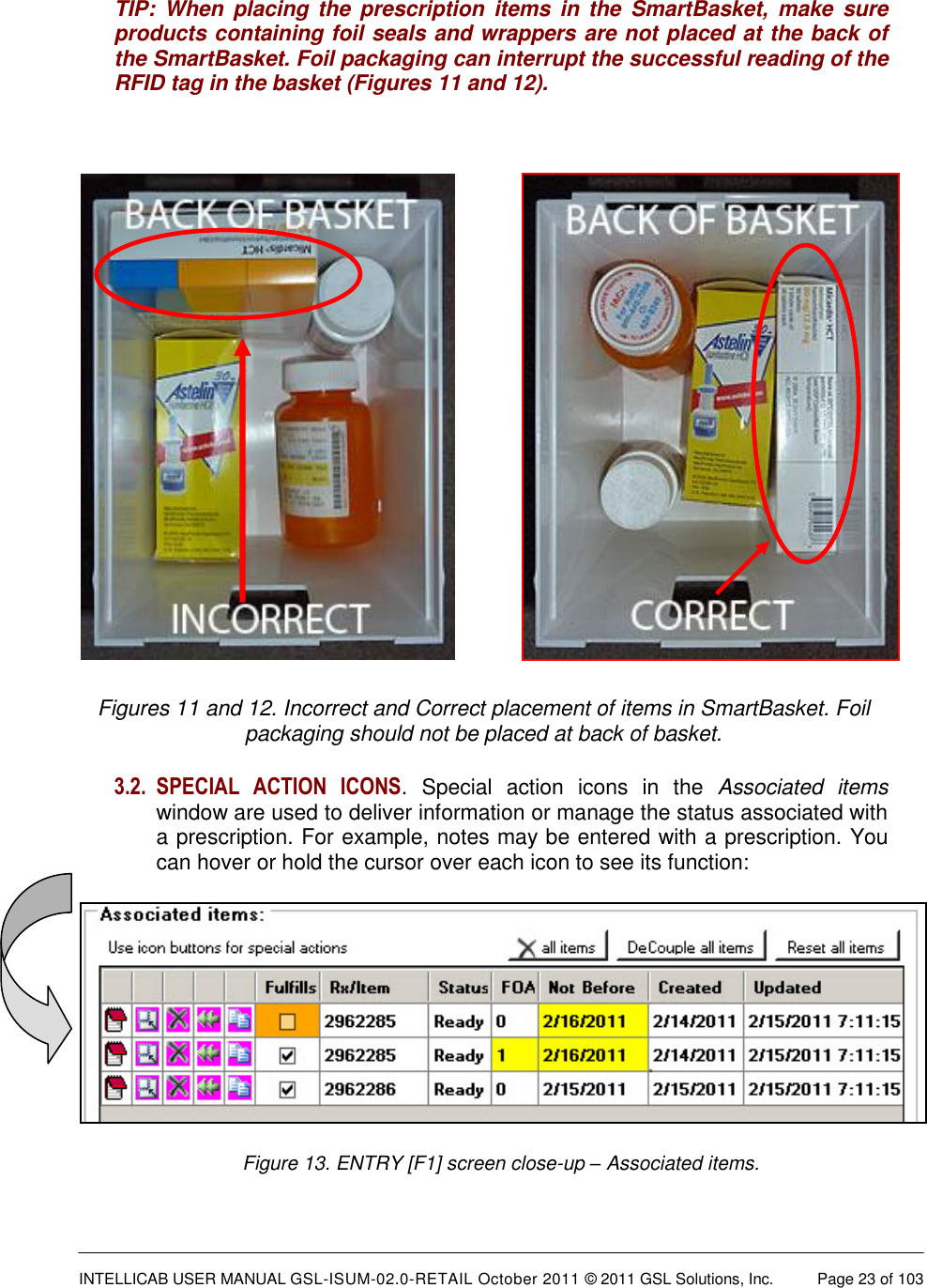  INTELLICAB USER MANUAL GSL-ISUM-02.0-RETAIL October 2011 &copy; 2011 GSL Solutions, Inc.   Page 23 of 103   TIP:  When  placing  the  prescription items  in  the  SmartBasket,  make  sure products containing foil seals and wrappers are not placed at the back of the SmartBasket. Foil packaging can interrupt the successful reading of the RFID tag in the basket (Figures 11 and 12).            Figures 11 and 12. Incorrect and Correct placement of items in SmartBasket. Foil packaging should not be placed at back of basket. 3.2. SPECIAL  ACTION  ICONS.  Special  action  icons  in  the  Associated  items window are used to deliver information or manage the status associated with a prescription. For example, notes may be entered with a prescription. You can hover or hold the cursor over each icon to see its function:  Figure 13. ENTRY [F1] screen close-up &ndash; Associated items. 