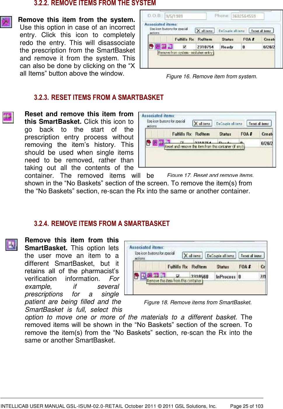  INTELLICAB USER MANUAL GSL-ISUM-02.0-RETAIL October 2011 &copy; 2011 GSL Solutions, Inc.   Page 25 of 103   Figure 16. Remove item from system.  Figure 18. Remove items from SmartBasket.  Figure 17. Reset and remove items. 3.2.2.  REMOVE ITEMS FROM THE SYSTEM Remove  this  item  from  the  system. Use this option in case of an incorrect entry.  Click  this  icon  to  completely redo  the  entry.  This  will  disassociate the prescription from the SmartBasket and  remove  it  from  the  system.  This can also be done by clicking on the &ldquo;X all Items&rdquo; button above the window.   3.2.3.  RESET ITEMS FROM A SMARTBASKET Reset and  remove this item from this SmartBasket. Click this icon to go  back  to  the  start  of  the prescription  entry  process  without removing  the  item&rsquo;s  history.  This should  be  used  when  single  items need  to  be  removed,  rather  than taking  out  all  the  contents  of  the container.  The  removed  items  will  be shown in the &ldquo;No Baskets&rdquo; section of the screen. To remove the item(s) from the &ldquo;No Baskets&rdquo; section, re-scan the Rx into the same or another container.  3.2.4.  REMOVE ITEMS FROM A SMARTBASKET Remove  this  item  from  this SmartBasket.  This  option  lets the  user  move  an  item  to  a different  SmartBasket,  but  it retains  all  of  the  pharmacist&rsquo;s verification  information.  For example,  if  several prescriptions  for  a  single patient  are  being  filled  and  the SmartBasket  is  full,  select  this option  to  move  one  or  more  of  the  materials  to  a  different  basket.  The removed items will be shown in the &ldquo;No Baskets&rdquo; section of the screen. To remove  the  item(s)  from  the  &ldquo;No  Baskets&rdquo;  section,  re-scan the Rx into the same or another SmartBasket.    