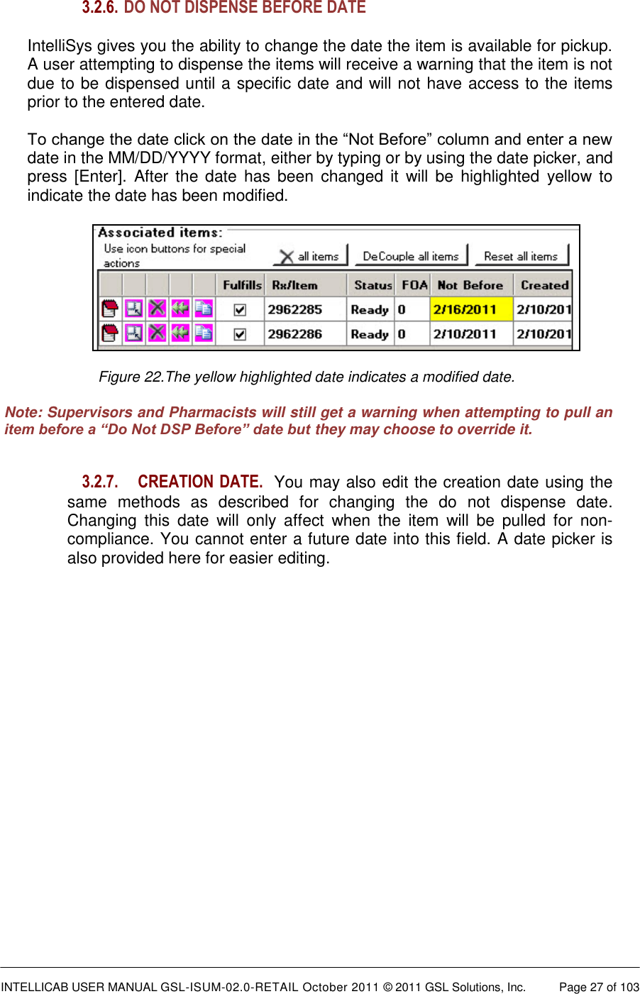  INTELLICAB USER MANUAL GSL-ISUM-02.0-RETAIL October 2011 &copy; 2011 GSL Solutions, Inc.   Page 27 of 103   3.2.6.  DO NOT DISPENSE BEFORE DATE   IntelliSys gives you the ability to change the date the item is available for pickup.  A user attempting to dispense the items will receive a warning that the item is not due to be dispensed until a specific date and will not have access to the items prior to the entered date.  To change the date click on the date in the &ldquo;Not Before&rdquo; column and enter a new date in the MM/DD/YYYY format, either by typing or by using the date picker, and press  [Enter]. After  the  date  has  been  changed it  will  be  highlighted  yellow  to indicate the date has been modified.    Figure 22.The yellow highlighted date indicates a modified date.  Note: Supervisors and Pharmacists will still get a warning when attempting to pull an item before a &ldquo;Do Not DSP Before&rdquo; date but they may choose to override it.   3.2.7.  CREATION DATE.  You may also edit the creation date using the same  methods  as  described  for  changing  the  do  not  dispense  date. Changing  this  date  will  only  affect  when  the  item  will  be  pulled  for  non-compliance. You cannot enter a future date into this field. A date picker is also provided here for easier editing.     