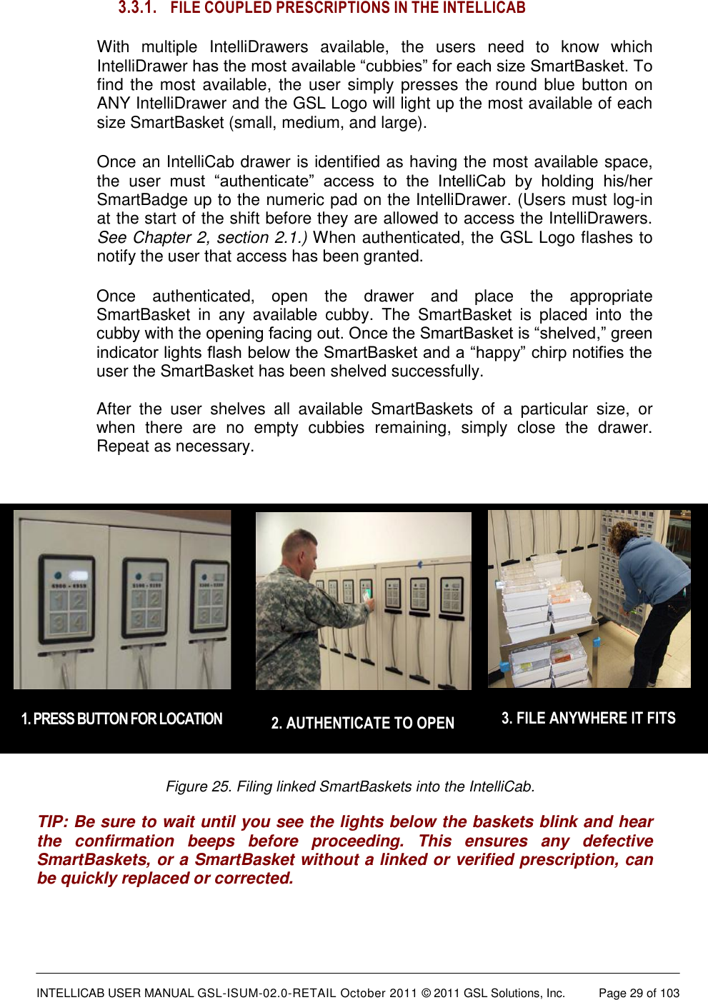  INTELLICAB USER MANUAL GSL-ISUM-02.0-RETAIL October 2011 &copy; 2011 GSL Solutions, Inc.   Page 29 of 103    3. FILE ANYWHERE IT FITS  2. AUTHENTICATE TO OPEN  1. PRESS BUTTON FOR LOCATION 3.3.1. FILE COUPLED PRESCRIPTIONS IN THE INTELLICAB With  multiple  IntelliDrawers  available,  the  users  need  to  know  which IntelliDrawer has the most available &ldquo;cubbies&rdquo; for each size SmartBasket. To find the most  available,  the user simply presses the round  blue  button  on ANY IntelliDrawer and the GSL Logo will light up the most available of each size SmartBasket (small, medium, and large). Once an IntelliCab drawer is identified as having the most available space, the  user  must  &ldquo;authenticate&rdquo;  access  to  the  IntelliCab  by  holding  his/her SmartBadge up to the numeric pad on the IntelliDrawer. (Users must log-in at the start of the shift before they are allowed to access the IntelliDrawers. See Chapter 2, section 2.1.) When authenticated, the GSL Logo flashes to notify the user that access has been granted. Once  authenticated,  open  the  drawer  and  place  the  appropriate SmartBasket  in  any  available  cubby.  The  SmartBasket  is  placed  into  the cubby with the opening facing out. Once the SmartBasket is &ldquo;shelved,&rdquo; green indicator lights flash below the SmartBasket and a &ldquo;happy&rdquo; chirp notifies the user the SmartBasket has been shelved successfully.  After  the  user  shelves  all  available  SmartBaskets  of  a  particular  size,  or when  there  are  no  empty  cubbies  remaining,  simply  close  the  drawer. Repeat as necessary.           Figure 25. Filing linked SmartBaskets into the IntelliCab.  TIP: Be sure to wait until you see the lights below the baskets blink and hear the  confirmation  beeps  before  proceeding.  This  ensures  any  defective SmartBaskets, or a SmartBasket without a linked or verified prescription, can be quickly replaced or corrected. 