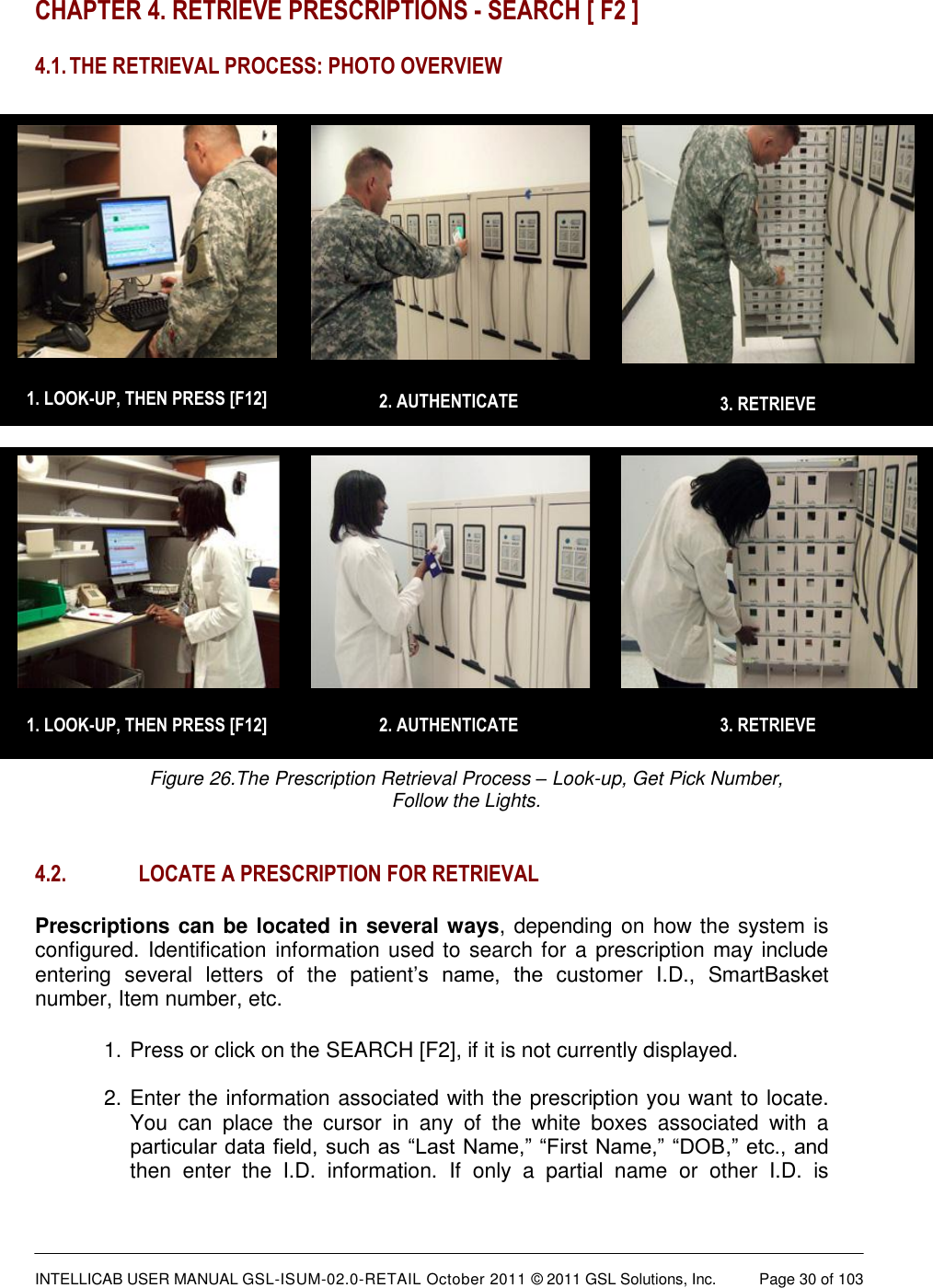  INTELLICAB USER MANUAL GSL-ISUM-02.0-RETAIL October 2011 &copy; 2011 GSL Solutions, Inc.   Page 30 of 103    1. LOOK-UP, THEN PRESS [F12]  3. RETRIEVE  2. AUTHENTICATE  1. LOOK-UP, THEN PRESS [F12]  3. RETRIEVE  2. AUTHENTICATE CHAPTER 4. RETRIEVE PRESCRIPTIONS - SEARCH [ F2 ] 4.1. THE RETRIEVAL PROCESS: PHOTO OVERVIEW  Figure 26.The Prescription Retrieval Process &ndash; Look-up, Get Pick Number,  Follow the Lights.  4.2. LOCATE A PRESCRIPTION FOR RETRIEVAL Prescriptions can be located in several ways, depending on how the system is configured. Identification information used to search for a prescription may include entering  several  letters  of  the  patient&rsquo;s  name,  the  customer  I.D.,  SmartBasket number, Item number, etc. 1. Press or click on the SEARCH [F2], if it is not currently displayed.   2. Enter the information associated with the prescription you want to locate. You  can  place  the  cursor  in  any  of  the  white  boxes  associated  with  a particular data field, such as &ldquo;Last Name,&rdquo; &ldquo;First Name,&rdquo; &ldquo;DOB,&rdquo; etc., and then  enter  the  I.D.  information.  If  only  a  partial  name  or  other  I.D.  is 