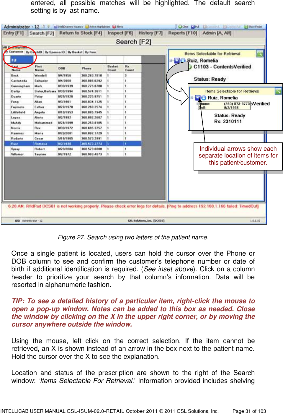  INTELLICAB USER MANUAL GSL-ISUM-02.0-RETAIL October 2011 &copy; 2011 GSL Solutions, Inc.   Page 31 of 103   entered,  all  possible  matches  will  be  highlighted.  The  default  search setting is by last name.  Figure 27. Search using two letters of the patient name. Once a single patient is located, users  can hold the cursor over the Phone or DOB  column  to  see  and  confirm  the  customer&rsquo;s  telephone  number  or  date  of birth if additional identification is required. (See inset above). Click on a column header  to  prioritize  your  search  by  that  column&rsquo;s  information.  Data  will  be resorted in alphanumeric fashion. TIP: To see a detailed history of a particular item, right-click the mouse to open a pop-up window. Notes can be added to this box as needed. Close the window by clicking on the X in the upper right corner, or by moving the cursor anywhere outside the window. Using  the  mouse,  left  click  on  the  correct  selection.  If  the  item  cannot  be retrieved, an X is shown instead of an arrow in the box next to the patient name. Hold the cursor over the X to see the explanation. Location  and  status  of  the  prescription  are  shown  to  the  right  of  the  Search window: &lsquo;Items Selectable For Retrieval.&rsquo; Information provided includes shelving Individual arrows show each separate location of items for this patient/customer. 