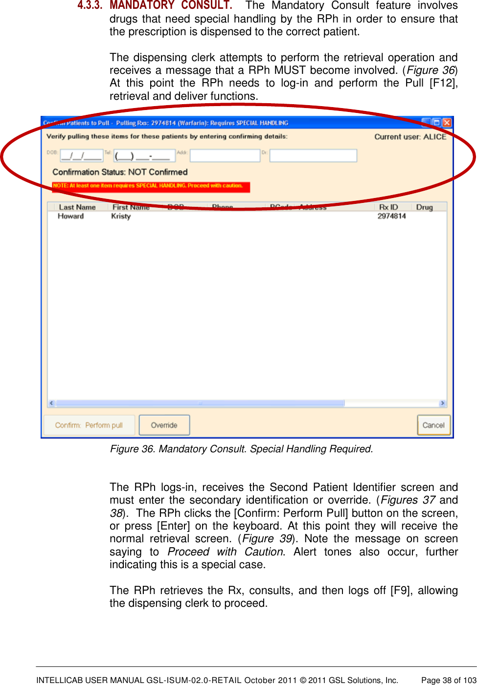  INTELLICAB USER MANUAL GSL-ISUM-02.0-RETAIL October 2011 &copy; 2011 GSL Solutions, Inc.   Page 38 of 103   4.3.3. MANDATORY  CONSULT.  The  Mandatory  Consult  feature  involves drugs that need special handling by the RPh in order to ensure that the prescription is dispensed to the correct patient.  The dispensing clerk attempts to perform the retrieval operation and receives a message that a RPh MUST become involved. (Figure 36)  At  this  point  the  RPh  needs  to  log-in  and  perform  the  Pull  [F12], retrieval and deliver functions.  Figure 36. Mandatory Consult. Special Handling Required.   The  RPh  logs-in,  receives  the  Second  Patient  Identifier  screen  and must enter the  secondary identification or override. (Figures 37 and 38).  The RPh clicks the [Confirm: Perform Pull] button on the screen, or  press [Enter]  on the  keyboard.  At  this point  they  will receive  the normal  retrieval  screen.  (Figure  39).  Note  the  message  on  screen saying  to  Proceed  with  Caution.  Alert  tones  also  occur,  further indicating this is a special case.    The RPh retrieves the Rx, consults, and then logs off [F9], allowing the dispensing clerk to proceed.     
