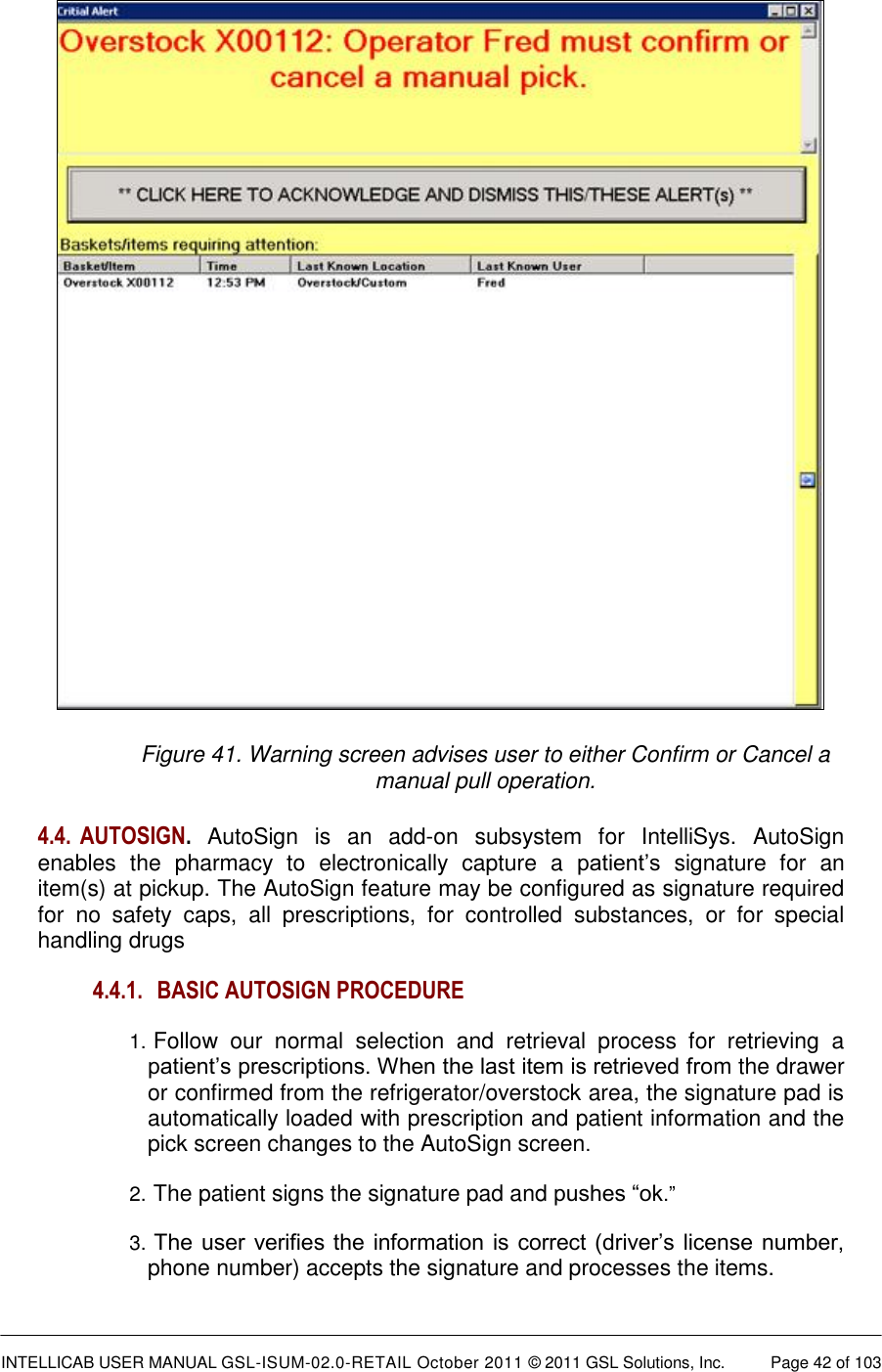  INTELLICAB USER MANUAL GSL-ISUM-02.0-RETAIL October 2011 &copy; 2011 GSL Solutions, Inc.   Page 42 of 103    Figure 41. Warning screen advises user to either Confirm or Cancel a manual pull operation. 4.4.  AUTOSIGN. AutoSign  is  an  add-on  subsystem  for  IntelliSys.  AutoSign enables  the  pharmacy  to  electronically  capture  a  patient&rsquo;s  signature  for  an item(s) at pickup. The AutoSign feature may be configured as signature required for  no  safety  caps,  all  prescriptions,  for  controlled  substances,  or  for  special handling drugs  4.4.1. BASIC AUTOSIGN PROCEDURE  1.  Follow  our  normal  selection  and  retrieval  process  for  retrieving  a patient&rsquo;s prescriptions. When the last item is retrieved from the drawer or confirmed from the refrigerator/overstock area, the signature pad is automatically loaded with prescription and patient information and the pick screen changes to the AutoSign screen.  2.  The patient signs the signature pad and pushes &ldquo;ok.&rdquo;  3.  The user verifies the information is correct (driver&rsquo;s license number, phone number) accepts the signature and processes the items.  