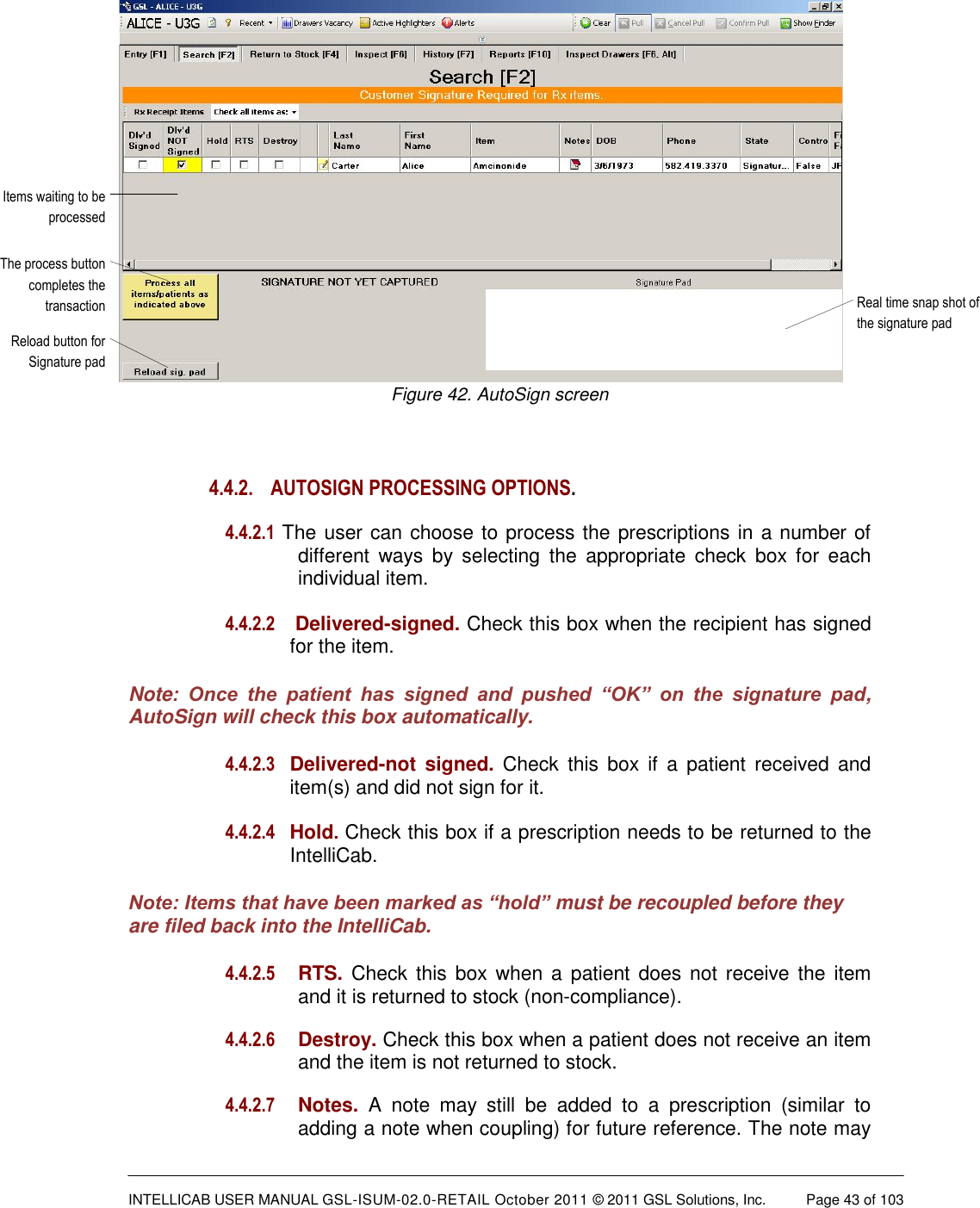  INTELLICAB USER MANUAL GSL-ISUM-02.0-RETAIL October 2011 &copy; 2011 GSL Solutions, Inc.   Page 43 of 103   Real time snap shot of the signature padItems waiting to be processedReload button for Signature padThe process button completes the transactionFigure 42. AutoSign screen  4.4.2.  AUTOSIGN PROCESSING OPTIONS.   4.4.2.1 The user can choose to process the prescriptions in a number of different  ways  by  selecting  the  appropriate  check  box  for  each individual item.  4.4.2.2   Delivered-signed. Check this box when the recipient has signed for the item. Note:  Once  the  patient  has  signed  and  pushed  &ldquo;OK&rdquo;  on  the  signature  pad, AutoSign will check this box automatically. 4.4.2.3  Delivered-not  signed. Check  this  box  if  a  patient  received  and item(s) and did not sign for it.  4.4.2.4  Hold. Check this box if a prescription needs to be returned to the IntelliCab. Note: Items that have been marked as &ldquo;hold&rdquo; must be recoupled before they are filed back into the IntelliCab. 4.4.2.5  RTS. Check this  box when  a patient does not receive the  item and it is returned to stock (non-compliance).  4.4.2.6  Destroy. Check this box when a patient does not receive an item and the item is not returned to stock.  4.4.2.7  Notes. A  note  may  still  be  added  to  a  prescription  (similar  to adding a note when coupling) for future reference. The note may 