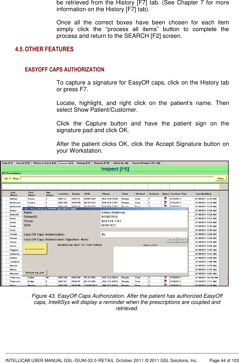  INTELLICAB USER MANUAL GSL-ISUM-02.0-RETAIL October 2011 &copy; 2011 GSL Solutions, Inc.   Page 44 of 103   be retrieved from the History [F7] tab. (See Chapter 7 for more information on the History [F7] tab).  Once  all  the  correct  boxes  have  been  chosen  for  each  item simply  click  the  &ldquo;process  all  items&rdquo;  button  to  complete  the process and return to the SEARCH [F2] screen.  4.5. OTHER FEATURES    EASYOFF CAPS AUTHORIZATION  To capture a signature for EasyOff caps, click on the History tab or press F7.  Locate,  highlight,  and  right  click  on  the  patient&rsquo;s  name.  Then select Show Patient/Customer.  Click  the  Capture  button  and  have  the  patient  sign  on  the signature pad and click OK.  After the patient clicks OK, click the Accept Signature button on your Workstation.     Figure 43. EasyOff Caps Authorization. After the patient has authorized EasyOff caps, IntelliSys will display a reminder when the prescriptions are coupled and retrieved.  