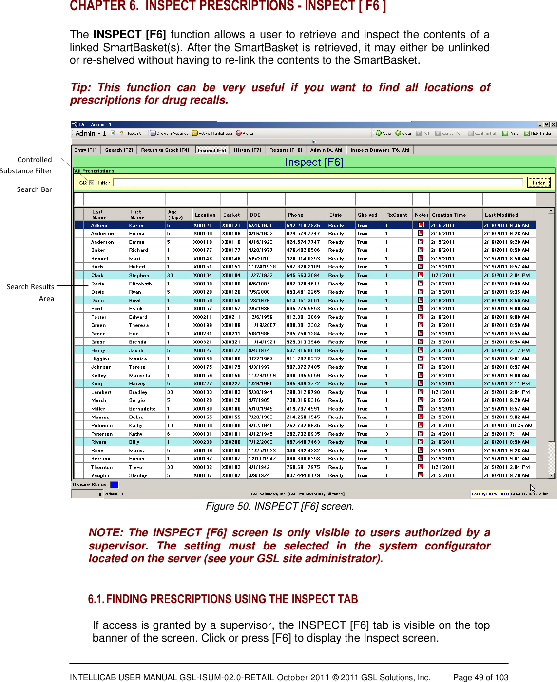  INTELLICAB USER MANUAL GSL-ISUM-02.0-RETAIL October 2011 &copy; 2011 GSL Solutions, Inc.   Page 49 of 103   CHAPTER 6.  INSPECT PRESCRIPTIONS - INSPECT [ F6 ]  The INSPECT [F6] function allows a user to retrieve and inspect the contents of a linked SmartBasket(s). After the SmartBasket is retrieved, it may either be unlinked or re-shelved without having to re-link the contents to the SmartBasket. Tip:  This  function  can  be  very  useful  if  you  want  to  find  all  locations  of prescriptions for drug recalls. Controlled Substance FilterSearch BarSearch Results AreaFigure 50. INSPECT [F6] screen. NOTE:  The INSPECT  [F6]  screen is  only  visible  to users  authorized by  a supervisor.  The  setting  must  be  selected  in  the  system  configurator located on the server (see your GSL site administrator).  6.1. FINDING PRESCRIPTIONS USING THE INSPECT TAB  If access is granted by a supervisor, the INSPECT [F6] tab is visible on the top banner of the screen. Click or press [F6] to display the Inspect screen.  