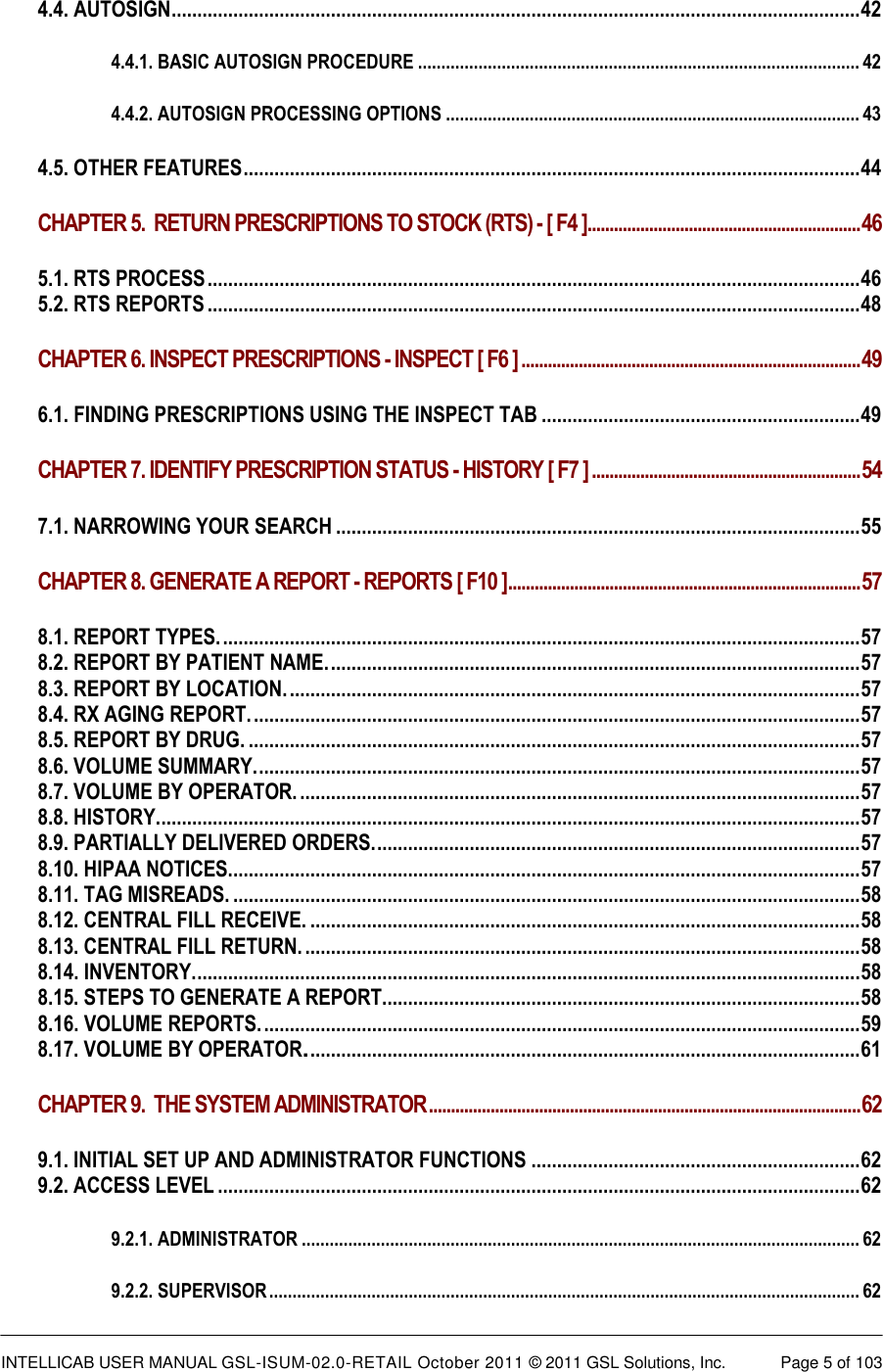  INTELLICAB USER MANUAL GSL-ISUM-02.0-RETAIL October 2011 &copy; 2011 GSL Solutions, Inc.   Page 5 of 103   4.4. AUTOSIGN ...................................................................................................................................... 42 4.4.1. BASIC AUTOSIGN PROCEDURE ............................................................................................... 42 4.4.2. AUTOSIGN PROCESSING OPTIONS ......................................................................................... 43 4.5. OTHER FEATURES ........................................................................................................................ 44 CHAPTER 5.  RETURN PRESCRIPTIONS TO STOCK (RTS) - [ F4 ].............................................................. 46 5.1. RTS PROCESS ............................................................................................................................... 46 5.2. RTS REPORTS ............................................................................................................................... 48 CHAPTER 6. INSPECT PRESCRIPTIONS - INSPECT [ F6 ] ............................................................................. 49 6.1. FINDING PRESCRIPTIONS USING THE INSPECT TAB .............................................................. 49 CHAPTER 7. IDENTIFY PRESCRIPTION STATUS - HISTORY [ F7 ] ............................................................. 54 7.1. NARROWING YOUR SEARCH ...................................................................................................... 55 CHAPTER 8. GENERATE A REPORT - REPORTS [ F10 ] ................................................................................ 57 8.1. REPORT TYPES. ............................................................................................................................ 57 8.2. REPORT BY PATIENT NAME. ....................................................................................................... 57 8.3. REPORT BY LOCATION. ............................................................................................................... 57 8.4. RX AGING REPORT. ...................................................................................................................... 57 8.5. REPORT BY DRUG. ....................................................................................................................... 57 8.6. VOLUME SUMMARY. ..................................................................................................................... 57 8.7. VOLUME BY OPERATOR. ............................................................................................................. 57 8.8. HISTORY. ........................................................................................................................................ 57 8.9. PARTIALLY DELIVERED ORDERS. .............................................................................................. 57 8.10. HIPAA NOTICES........................................................................................................................... 57 8.11. TAG MISREADS. .......................................................................................................................... 58 8.12. CENTRAL FILL RECEIVE. ........................................................................................................... 58 8.13. CENTRAL FILL RETURN. ............................................................................................................ 58 8.14. INVENTORY. ................................................................................................................................. 58 8.15. STEPS TO GENERATE A REPORT............................................................................................. 58 8.16. VOLUME REPORTS. .................................................................................................................... 59 8.17. VOLUME BY OPERATOR. ........................................................................................................... 61 CHAPTER 9.  THE SYSTEM ADMINISTRATOR .................................................................................................. 62 9.1. INITIAL SET UP AND ADMINISTRATOR FUNCTIONS ................................................................ 62 9.2. ACCESS LEVEL ............................................................................................................................. 62 9.2.1. ADMINISTRATOR ........................................................................................................................ 62 9.2.2. SUPERVISOR ............................................................................................................................... 62 