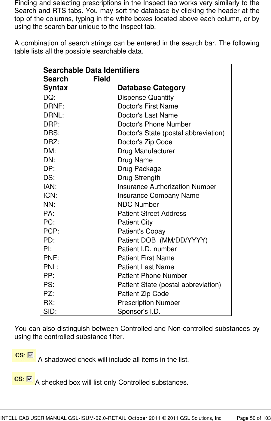  INTELLICAB USER MANUAL GSL-ISUM-02.0-RETAIL October 2011 &copy; 2011 GSL Solutions, Inc.   Page 50 of 103   Finding and selecting prescriptions in the Inspect tab works very similarly to the Search and RTS tabs. You may sort the database by clicking the header at the top of the columns, typing in the white boxes located above each column, or by using the search bar unique to the Inspect tab. A combination of search strings can be entered in the search bar. The following table lists all the possible searchable data.  Searchable Data Identifiers Search  Field Syntax Database Category DQ: Dispense Quantity DRNF: Doctor's First Name DRNL: Doctor's Last Name DRP: Doctor's Phone Number DRS:  Doctor's State (postal abbreviation) DRZ:  Doctor's Zip Code DM:  Drug Manufacturer DN: Drug Name DP: Drug Package DS: Drug Strength IAN: Insurance Authorization Number ICN: Insurance Company Name NN: NDC Number PA: Patient Street Address PC: Patient City PCP: Patient's Copay PD: Patient DOB  (MM/DD/YYYY) PI:  Patient I.D. number  PNF: Patient First Name PNL: Patient Last Name PP: Patient Phone Number PS: Patient State (postal abbreviation) PZ: Patient Zip Code RX: Prescription Number SID: Sponsor's I.D. You can also distinguish between Controlled and Non-controlled substances by using the controlled substance filter.    A shadowed check will include all items in the list.   A checked box will list only Controlled substances. 