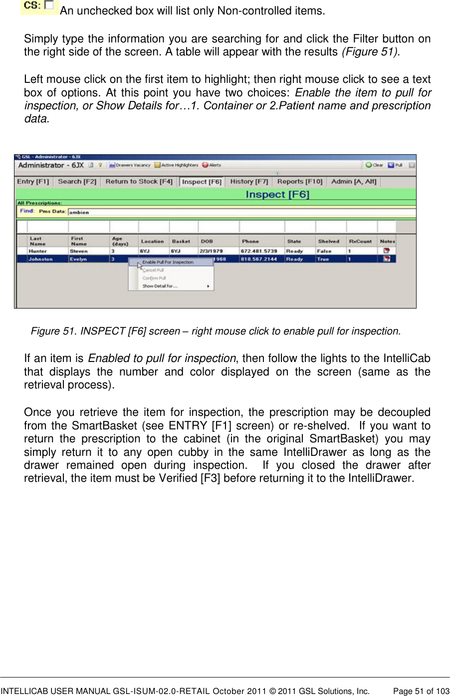  INTELLICAB USER MANUAL GSL-ISUM-02.0-RETAIL October 2011 &copy; 2011 GSL Solutions, Inc.   Page 51 of 103     An unchecked box will list only Non-controlled items. Simply type the information you are searching for and click the Filter button on the right side of the screen. A table will appear with the results (Figure 51). Left mouse click on the first item to highlight; then right mouse click to see a text box of options. At this point you have two choices: Enable the item to pull for inspection, or Show Details for&hellip;1. Container or 2.Patient name and prescription data.   Figure 51. INSPECT [F6] screen &ndash; right mouse click to enable pull for inspection. If an item is Enabled to pull for inspection, then follow the lights to the IntelliCab that  displays  the  number  and  color  displayed  on  the  screen  (same  as  the retrieval process). Once  you  retrieve the  item for  inspection,  the prescription may  be  decoupled from the SmartBasket (see ENTRY [F1] screen) or re-shelved.  If you want to return  the  prescription  to  the  cabinet  (in  the  original  SmartBasket)  you  may simply  return  it  to  any  open  cubby  in  the  same  IntelliDrawer  as  long  as  the drawer  remained  open  during  inspection.    If  you  closed  the  drawer  after retrieval, the item must be Verified [F3] before returning it to the IntelliDrawer. 