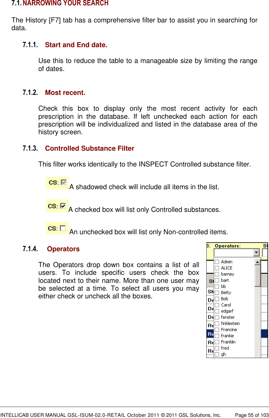  INTELLICAB USER MANUAL GSL-ISUM-02.0-RETAIL October 2011 &copy; 2011 GSL Solutions, Inc.   Page 55 of 103   7.1. NARROWING YOUR SEARCH  The History [F7] tab has a comprehensive filter bar to assist you in searching for data. 7.1.1. Start and End date.  Use this to reduce the table to a manageable size by limiting the range of dates.   7.1.2. Most recent.   Check  this  box  to  display  only  the  most  recent  activity  for  each prescription  in  the  database.  If  left  unchecked  each  action  for  each prescription will be individualized and listed in the database area of the history screen.  7.1.3. Controlled Substance Filter  This filter works identically to the INSPECT Controlled substance filter. A shadowed check will include all items in the list. A checked box will list only Controlled substances. An unchecked box will list only Non-controlled items. 7.1.4.  Operators  The  Operators  drop down  box contains  a  list of  all users.  To  include  specific  users  check  the  box located next to their name. More than one user may be  selected at  a  time.  To  select  all  users  you may either check or uncheck all the boxes.             