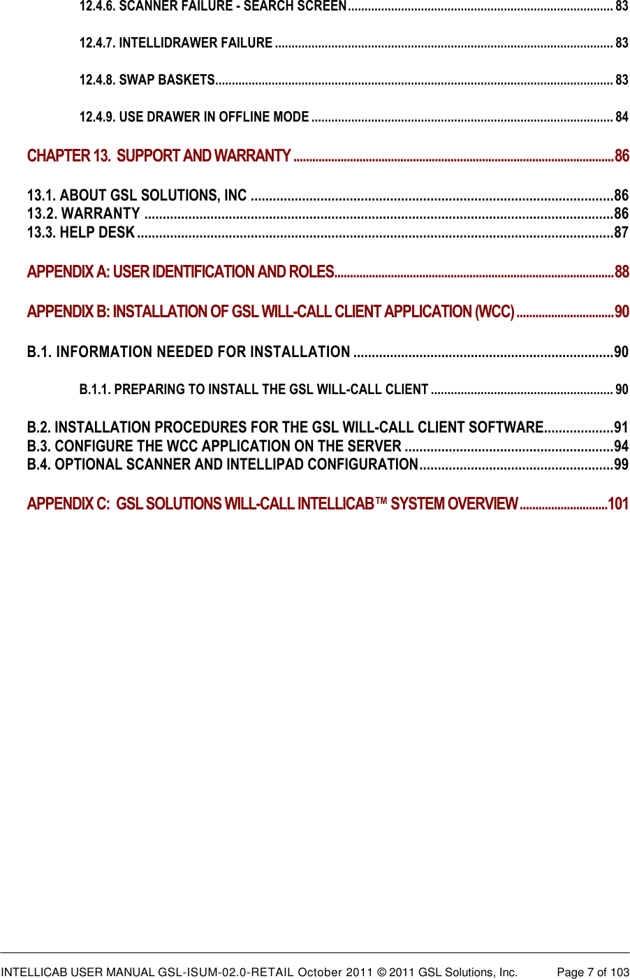  INTELLICAB USER MANUAL GSL-ISUM-02.0-RETAIL October 2011 &copy; 2011 GSL Solutions, Inc.   Page 7 of 103   12.4.6. SCANNER FAILURE - SEARCH SCREEN ................................................................................ 83 12.4.7. INTELLIDRAWER FAILURE ...................................................................................................... 83 12.4.8. SWAP BASKETS........................................................................................................................ 83 12.4.9. USE DRAWER IN OFFLINE MODE ........................................................................................... 84 CHAPTER 13.  SUPPORT AND WARRANTY ...................................................................................................... 86 13.1. ABOUT GSL SOLUTIONS, INC ................................................................................................... 86 13.2. WARRANTY ................................................................................................................................ 86 13.3. HELP DESK .................................................................................................................................. 87 APPENDIX A: USER IDENTIFICATION AND ROLES......................................................................................... 88 APPENDIX B: INSTALLATION OF GSL WILL-CALL CLIENT APPLICATION (WCC) ............................... 90 B.1. INFORMATION NEEDED FOR INSTALLATION ....................................................................... 90 B.1.1. PREPARING TO INSTALL THE GSL WILL-CALL CLIENT ....................................................... 90 B.2. INSTALLATION PROCEDURES FOR THE GSL WILL-CALL CLIENT SOFTWARE................... 91 B.3. CONFIGURE THE WCC APPLICATION ON THE SERVER ......................................................... 94 B.4. OPTIONAL SCANNER AND INTELLIPAD CONFIGURATION ..................................................... 99 APPENDIX C:  GSL SOLUTIONS WILL-CALL INTELLICAB&trade; SYSTEM OVERVIEW ............................101  