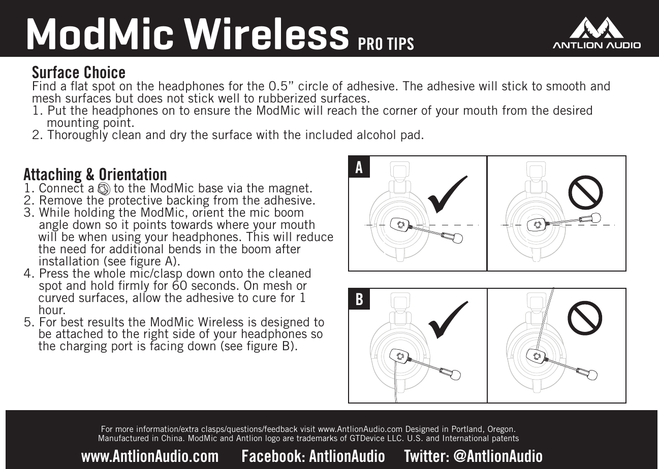 ABSurface ChoiceFind a ﬂat spot on the headphones for the 0.5&rdquo; circle of adhesive. The adhesive will stick to smooth and mesh surfaces but does not stick well to rubberized surfaces. 1. Put the headphones on to ensure the ModMic will reach the corner of your mouth from the desired mounting point. 2. Thoroughly clean and dry the surface with the included alcohol pad.ModMic Wirelesswww.AntlionAudio.com      Facebook: AntlionAudio     Twitter: @AntlionAudio     Attaching &amp; Orientation1. Connect a     to the ModMic base via the magnet.2. Remove the protective backing from the adhesive.3. While holding the ModMic, orient the mic boom    angle down so it points towards where your mouth will be when using your headphones. This will reduce the need for additional bends in the boom after installation (see ﬁgure A).4. Press the whole mic/clasp down onto the cleaned    spot and hold ﬁrmly for 60 seconds. On mesh or curved surfaces, allow the adhesive to cure for 1 hour.5. For best results the ModMic Wireless is designed to be attached to the right side of your headphones so the charging port is facing down (see ﬁgure B).For more information/extra clasps/questions/feedback visit www.AntlionAudio.com Designed in Portland, Oregon. Manufactured in China. ModMic and Antlion logo are trademarks of GTDevice LLC. U.S. and International patents