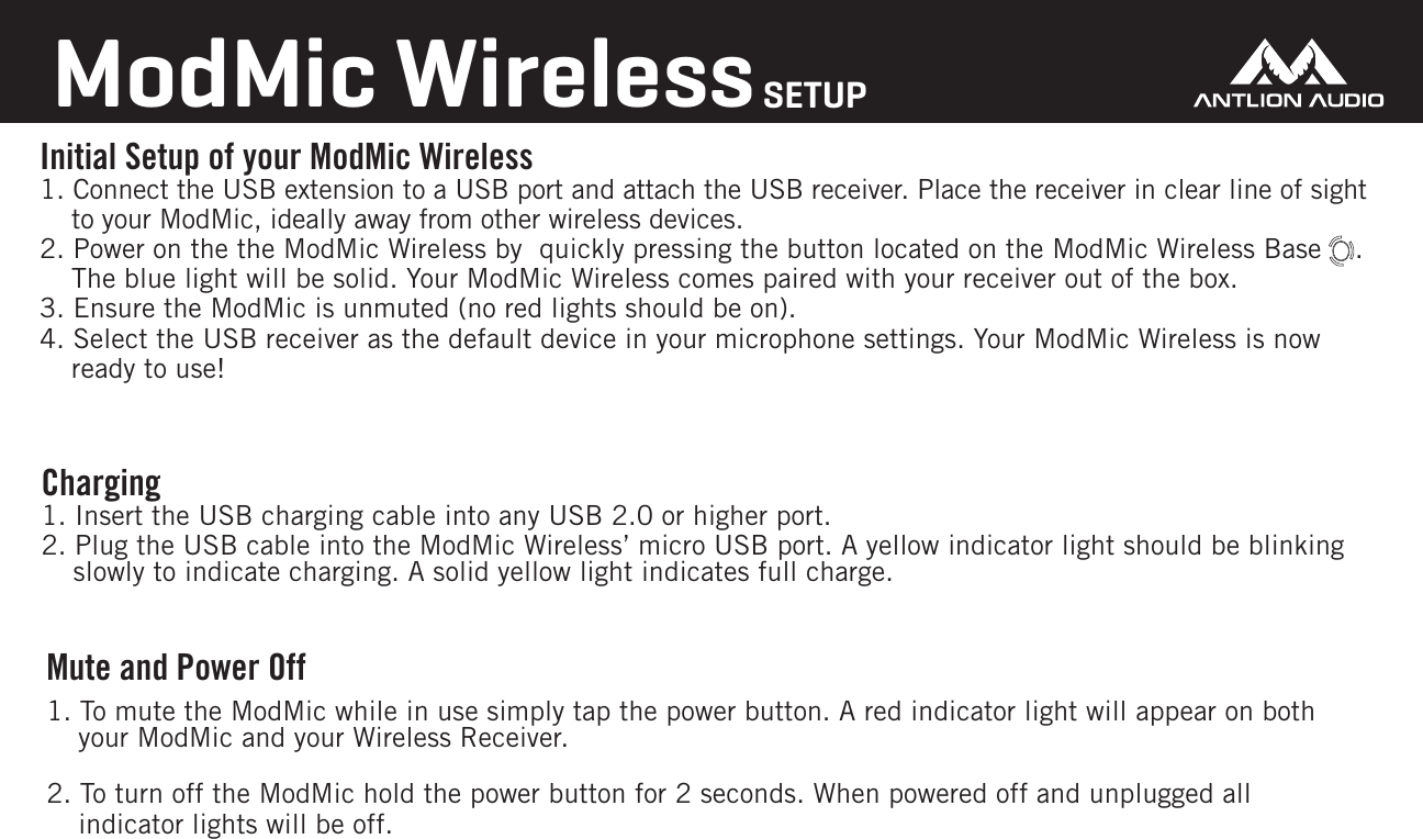 Initial Setup of your ModMic Wireless1. Connect the USB extension to a USB port and attach the USB receiver. Place the receiver in clear line of sight to your ModMic, ideally away from other wireless devices.2. Power on the the ModMic Wireless by  quickly pressing the button located on the ModMic Wireless Base    . The blue light will be solid. Your ModMic Wireless comes paired with your receiver out of the box.3. Ensure the ModMic is unmuted (no red lights should be on). 4. Select the USB receiver as the default device in your microphone settings. Your ModMic Wireless is now ready to use!ModMic WirelessSETUPCharging 1. Insert the USB charging cable into any USB 2.0 or higher port.2. Plug the USB cable into the ModMic Wireless&rsquo; micro USB port. A yellow indicator light should be blinking slowly to indicate charging. A solid yellow light indicates full charge.Mute and Power Off1. To mute the ModMic while in use simply tap the power button. A red indicator light will appear on both your ModMic and your Wireless Receiver.2. To turn off the ModMic hold the power button for 2 seconds. When powered off and unplugged all indicator lights will be off.