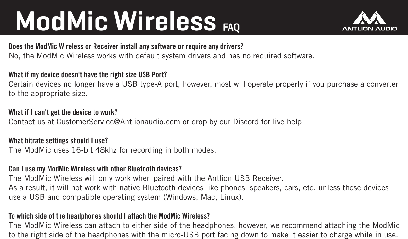 ModMic Wireless FAQDoes the ModMic Wireless or Receiver install any software or require any drivers?No, the ModMic Wireless works with default system drivers and has no required software.What if my device doesn't have the right size USB Port?Certain devices no longer have a USB type-A port, however, most will operate properly if you purchase a converter to the appropriate size.What if I can't get the device to work?Contact us at CustomerService@Antlionaudio.com or drop by our Discord for live help.What bitrate settings should I use?The ModMic uses 16-bit 48khz for recording in both modes.Can I use my ModMic Wireless with other Bluetooth devices?The ModMic Wireless will only work when paired with the Antlion USB Receiver. As a result, it will not work with native Bluetooth devices like phones, speakers, cars, etc. unless those devices use a USB and compatible operating system (Windows, Mac, Linux).To which side of the headphones should I attach the ModMic Wireless?The ModMic Wireless can attach to either side of the headphones, however, we recommend attaching the ModMic to the right side of the headphones with the micro-USB port facing down to make it easier to charge while in use.