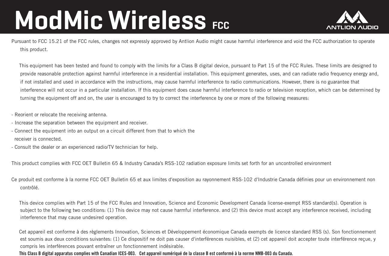 Pursuant to FCC 15.21 of the FCC rules, changes not expressly approved by Antlion Audio might cause harmful interference and void the FCC authorization to operate this product.     This equipment has been tested and found to comply with the limits for a Class B digital device, pursuant to Part 15 of the FCC Rules. These limits are designed to provide reasonable protection against harmful interference in a residential installation. This equipment generates, uses, and can radiate radio frequency energy and, if not installed and used in accordance with the instructions, may cause harmful interference to radio communications. However, there is no guarantee that interference will not occur in a particular installation. If this equipment does cause harmful interference to radio or television reception, which can be determined by turning the equipment off and on, the user is encouraged to try to correct the interference by one or more of the following measures:- Reorient or relocate the receiving antenna.- Increase the separation between the equipment and receiver.- Connect the equipment into an output on a circuit different from that to which the  receiver is connected.- Consult the dealer or an experienced radio/TV technician for help.This product complies with FCC OET Bulletin 65 &amp; Industry Canada&rsquo;s RSS-102 radiation exposure limits set forth for an uncontrolled environmentCe produit est conforme &agrave; la norme FCC OET Bulletin 65 et aux limites d'exposition au rayonnement RSS-102 d'Industrie Canada d&eacute;ﬁnies pour un environnement non contr&ocirc;l&eacute;.     This device complies with Part 15 of the FCC Rules and Innovation, Science and Economic Development Canada license-exempt RSS standard(s). Operation is subject to the following two conditions: (1) This device may not cause harmful interference. and (2) this device must accept any interference received, including interference that may cause undesired operation.     Cet appareil est conforme &agrave; des r&egrave;glements Innovation, Sciences et D&eacute;veloppement &eacute;conomique Canada exempts de licence standard RSS (s). Son fonctionnement est soumis aux deux conditions suivantes: (1) Ce dispositif ne doit pas causer d'interf&eacute;rences nuisibles, et (2) cet appareil doit accepter toute interf&eacute;rence re&ccedil;ue, y compris les interf&eacute;rences pouvant entra&icirc;ner un fonctionnement ind&eacute;sirable.       This Class B digital apparatus complies with Canadian ICES-003.   Cet appareil num&eacute;riqu&eacute; de la classe B est conform&eacute; &agrave; la norme NMB-003 du Canada. ModMic Wireless FCC