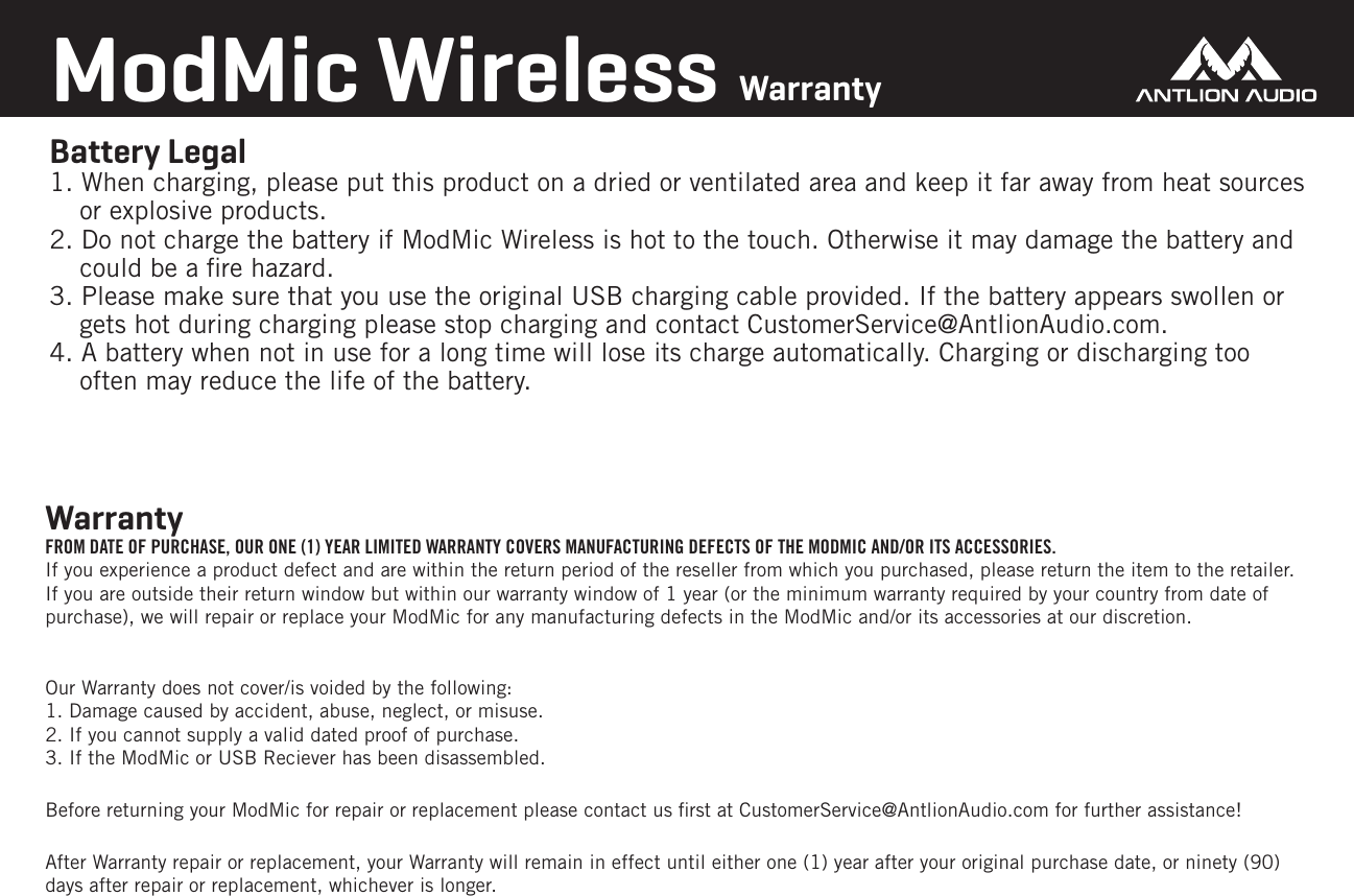Battery Legal 1. When charging, please put this product on a dried or ventilated area and keep it far away from heat sources or explosive products.2. Do not charge the battery if ModMic Wireless is hot to the touch. Otherwise it may damage the battery and  could be a ﬁre hazard. 3. Please make sure that you use the original USB charging cable provided. If the battery appears swollen or gets hot during charging please stop charging and contact CustomerService@AntlionAudio.com.4. A battery when not in use for a long time will lose its charge automatically. Charging or discharging too often may reduce the life of the battery.ModMic Wireless Warranty Warranty FROM DATE OF PURCHASE, OUR ONE (1) YEAR LIMITED WARRANTY COVERS MANUFACTURING DEFECTS OF THE MODMIC AND/OR ITS ACCESSORIES.  If you experience a product defect and are within the return period of the reseller from which you purchased, please return the item to the retailer. If you are outside their return window but within our warranty window of 1 year (or the minimum warranty required by your country from date of purchase), we will repair or replace your ModMic for any manufacturing defects in the ModMic and/or its accessories at our discretion.Our Warranty does not cover/is voided by the following:1. Damage caused by accident, abuse, neglect, or misuse.2. If you cannot supply a valid dated proof of purchase.3. If the ModMic or USB Reciever has been disassembled.Before returning your ModMic for repair or replacement please contact us ﬁrst at CustomerService@AntlionAudio.com for further assistance!After Warranty repair or replacement, your Warranty will remain in effect until either one (1) year after your original purchase date, or ninety (90) days after repair or replacement, whichever is longer.