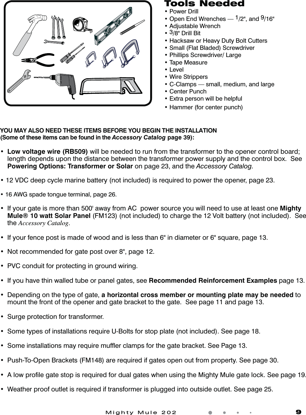 Mighty Mule 202               9Tools Neededt1PXFS%SJMMt0QFO&amp;OE8SFODIFT1/2", and 9/16"t"EKVTUBCMF8SFODIt3/8" Drill Bitt)BDLTBXPS)FBWZ%VUZ#PMU$VUUFSTt4NBMM'MBU#MBEFE4DSFXESJWFSt1IJMMJQT4DSFXESJWFS-BSHFt5BQF.FBTVSFt-FWFMt8JSF4USJQQFSTt$$MBNQTTNBMMNFEJVNBOEMBSHFt$FOUFS1VODIt&amp;YUSBQFSTPOXJMMCFIFMQGVMt)BNNFSGPSDFOUFSQVODIYOU MAY ALSO NEED THESE ITEMS BEFORE YOU BEGIN THE INSTALLATION (Some of these items can be found in the Accessory Catalog page 39):t Low voltage wire (RB509) will be needed to run from the transformer to the opener control board; length depends upon the distance between the transformer power supply and the control box.  See Powering Options: Transformer or Solar on page 23, and the Accessory Catalog.t7%$EFFQDZDMFNBSJOFCBUUFSZOPUJODMVEFEJTSFRVJSFEUPQPXFSUIFPQFOFSQBHFt"8(TQBEFUPOHVFUFSNJOBMQBHFt *GZPVSHBUFJTNPSFUIBOhBXBZGSPN"$QPXFSTPVSDFZPVXJMMOFFEUPVTFBUMFBTUPOFMighty Mule&reg; 10 watt Solar Panel (FM123) (not included) to charge the 12 Volt battery (not included).  See the Accessory Catalog.t *GZPVSGFODFQPTUJTNBEFPGXPPEBOEJTMFTTUIBOJOEJBNFUFSPSTRVBSFQBHFt /PUSFDPNNFOEFEGPSHBUFQPTUPWFSQBHF t17$DPOEVJUGPSQSPUFDUJOHJOHSPVOEXJSJOHt *GZPVIBWFUIJOXBMMFEUVCFPSQBOFMHBUFTTFFRecommended Reinforcement Examples page 13.t %FQFOEJOHPOUIFUZQFPGHBUFa horizontal cross member or mounting plate may be needed to mount the front of the opener and gate bracket to the gate.  See page 11 and page 13.t4VSHFQSPUFDUJPOGPSUSBOTGPSNFSt4PNFUZQFTPGJOTUBMMBUJPOTSFRVJSF6#PMUTGPSTUPQQMBUFOPUJODMVEFE4FFQBHFt 4PNFJOTUBMMBUJPOTNBZSFRVJSFNVGnFSDMBNQTGPSUIFHBUFCSBDLFU4FF1BHFt1VTI5P0QFO#SBDLFUT'.BSFSFRVJSFEJGHBUFTPQFOPVUGSPNQSPQFSUZ4FFQBHFt"MPXQSPmMFHBUFTUPQJTSFRVJSFEGPSEVBMHBUFTXIFOVTJOHUIF.JHIUZ.VMFHBUFMPDL4FFQBHFt 8FBUIFSQSPPGPVUMFUJTSFRVJSFEJGUSBOTGPSNFSJTQMVHHFEJOUPPVUTJEFPVUMFU4FFQBHF