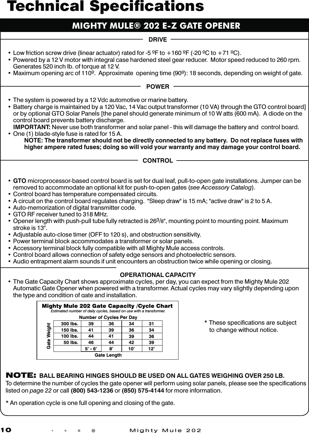 10            Mighty Mule 202DRIVEt-PXGSJDUJPOTDSFXESJWFMJOFBSBDUVBUPSSBUFEGPS'UP'$UP$t1PXFSFECZB7NPUPSXJUIJOUFHSBMDBTFIBSEFOFETUFFMHFBSSFEVDFS.PUPSTQFFESFEVDFEUPSQNGenerates 520 inch lb. of torque at 12 V.t.BYJNVNPQFOJOHBSDPG"QQSPYJNBUFPQFOJOHUJNFTFDPOETEFQFOEJOHPOXFJHIUPGHBUFPOWERt5IFTZTUFNJTQPXFSFECZB7EDBVUPNPUJWFPSNBSJOFCBUUFSZt#BUUFSZDIBSHFJTNBJOUBJOFECZB7BD7BDPVUQVUUSBOTGPSNFS7"UISPVHIUIF(50DPOUSPMCPBSE>or by optional GTO Solar Panels [the panel should generate minimum of 10 W atts (600 mA).  A diode on the control board prevents battery discharge.   IMPORTANT: Never use both transformer and solar panel - this will damage the battery and  control board.t0OFCMBEFTUZMFGVTFJTSBUFEGPS"   NOTE: The transformer should not be directly connected to any battery.  Do not replace fuses with    higher ampere rated fuses; doing so will void your warranty and may damage your control board.CONTROLt  GTO microprocessor-based control board is set for dual leaf, pull-to-open gate installations. Jumper can be removed to accommodate an optional kit for push-to-open gates (see Accessory Catalog).t$POUSPMCPBSEIBTUFNQFSBUVSFDPNQFOTBUFEDJSDVJUTt"DJSDVJUPOUIFDPOUSPMCPBSESFHVMBUFTDIBSHJOH4MFFQESBXJTN"BDUJWFESBXJTUP"t"VUPNFNPSJ[BUJPOPGEJHJUBMUSBOTNJUUFSDPEFt  GTO RF receiver tuned to 318 MHz. t0QFOFSMFOHUIXJUIQVTIQVMMUVCFGVMMZSFUSBDUFEJT3/8", mounting point to mounting point. Maximum  stroke is 13".t"EKVTUBCMFBVUPDMPTFUJNFS0''UPTBOEPCTUSVDUJPOTFOTJUJWJUZt1PXFSUFSNJOBMCMPDLBDDPNNPEBUFTBUSBOTGPSNFSPSTPMBSQBOFMTt"DDFTTPSZUFSNJOBMCMPDLGVMMZDPNQBUJCMFXJUIBMM.JHIUZ.VMFBDDFTTDPOUSPMTt$POUSPMCPBSEBMMPXTDPOOFDUJPOPGTBGFUZFEHFTFOTPSTBOEQIPUPFMFDUSJDTFOTPSTt"VEJPFOUSBQNFOUBMBSNTPVOETJGVOJUFODPVOUFSTBOPCTUSVDUJPOUXJDFXIJMFPQFOJOHPSDMPTJOHOPERATIONAL CAPACITYt5IF(BUF$BQBDJUZ$IBSUTIPXTBQQSPYJNBUFDZDMFTQFSEBZZPVDBOFYQFDUGSPNUIF.JHIUZ.VMFAutomatic Gate Opener when powered with a transformer. Actual cycles may vary slightly depending upon the type and condition of gate and installation.MIGHTY MULE&reg; 202 E-Z GATE OPENERTechnical Speciﬁcations  * These speciﬁcations are subject   to change without notice.Gate WeightGate LengthNumber of Cycles Per DayMighty Mule 202 Gate Capacity /Cycle Chart Estimated number of daily cycles, based on use with a transformer.300 lbs.150 lbs.100 lbs.50 lbs.394144465&rsquo; - 6&rsquo;363941448&rsquo;3436394210&rsquo;3134363912&rsquo; NOTE:  BALL BEARING HINGES SHOULD BE USED ON ALL GATES WEIGHING OVER 250 LB. To determine the number of cycles the gate opener will perform using solar panels, please see the speciﬁcations listed on page 22 or call (800) 543-1236 or (850) 575-4144 for more information.  * An operation cycle is one full opening and closing of the gate.