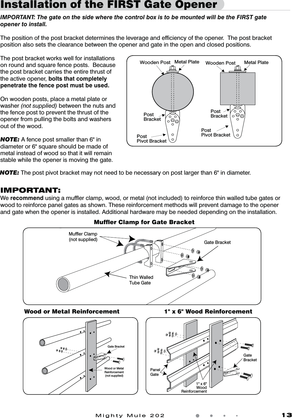 Mighty Mule 202               13Installation of the FIRST Gate Opener  IMPORTANT: The gate on the side where the control box is to be mounted will be the FIRST gate opener to install. The position of the post bracket determines the leverage and efﬁciency of the opener.  The post bracket position also sets the clearance between the opener and gate in the open and closed positions.The post bracket works well for installations on round and square fence posts.  Because the post bracket carries the entire thrust of the active opener, bolts that completely penetrate the fence post must be used.On wooden posts, place a metal plate or washer (not supplied) between the nuts and the fence post to prevent the thrust of the opener from pulling the bolts and washers out of the wood.NOTE: A fence post smaller than 6" in diameter or 6" square should be made of metal instead of wood so that it will remain stable while the opener is moving the gate. Post BracketPost Pivot BracketMetal PlateWooden PostPostBracketPostPivot BracketMetal PlateWooden PostMufﬂer Clamp for Gate BracketWood or Metal Reinforcement 1" x 6" Wood ReinforcementIMPORTANT:We recommendVTJOHBNVGnFSDMBNQXPPEPSNFUBMOPUJODMVEFEUPSFJOGPSDFUIJOXBMMFEUVCFHBUFTPSwood to reinforce panel gates as shown. These reinforcement methods will prevent damage to the opener and gate when the opener is installed. Additional hardware may be needed depending on the installation.Gate BracketWood or MetalReinforcement(not supplied)GateBracketPanelGate1" x 6"WoodReinforcementNOTE: The post pivot bracket may not need to be necessary on post larger than 6" in diameter.Thin WalledTube GateGate BracketMuffler Clamp(not supplied)