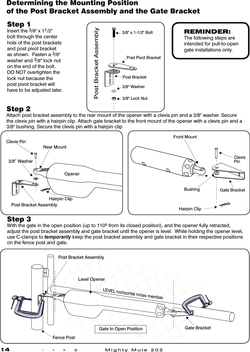 14            Mighty Mule 202Determining the Mounting Position of the Post Bracket Assembly and the Gate BracketStep 3   8JUIUIFHBUFJOUIFPQFOQPTJUJPOVQUPGSPNJUTDMPTFEQPTJUJPOBOEUIFPQFOFSGVMMZSFUSBDUFEadjust the post bracket assembly and gate bracket until the opener is level.  While holding the opener level, use C-clamps to temporarily keep the post bracket assembly and gate bracket in their respective positions on the fence post and gate.Step 1  Insert the 3/8" x 11/2" bolt through the center hole of the post brackets and post pivot bracket as shown.  Fasten a 3/8" washer and 3/8" lock nut on the end of the bolt.  DO NOT overtighten the lock nut because the post pivot bracket will have to be adjusted later.Step 2  Attach post bracket assembly to the rear mount of the opener with a clevis pin and a 3/8" washer. Secure the clevis pin with a hairpin clip. Attach gate bracket to the front mount of the opener with a clevis pin and a 3/8" bushing. Secure the clevis pin with a hairpin clip3/8" x 1-1/2" Bolt3/8" Lock NutPost Pivot BracketPost BracketPost Bracket Assembly3/8" WasherREMINDER:The following steps are intended for pull-to-opengate installations only.Clevis PinHairpin ClipPost Bracket Assembly3/8&rdquo; WasherRear MountOpenerClevisPinHairpin ClipGate BracketFront MountBushingFence PostGate In Open Position LEVEL horizontal cross memberPost Bracket AssemblyGate BracketLevel Opener