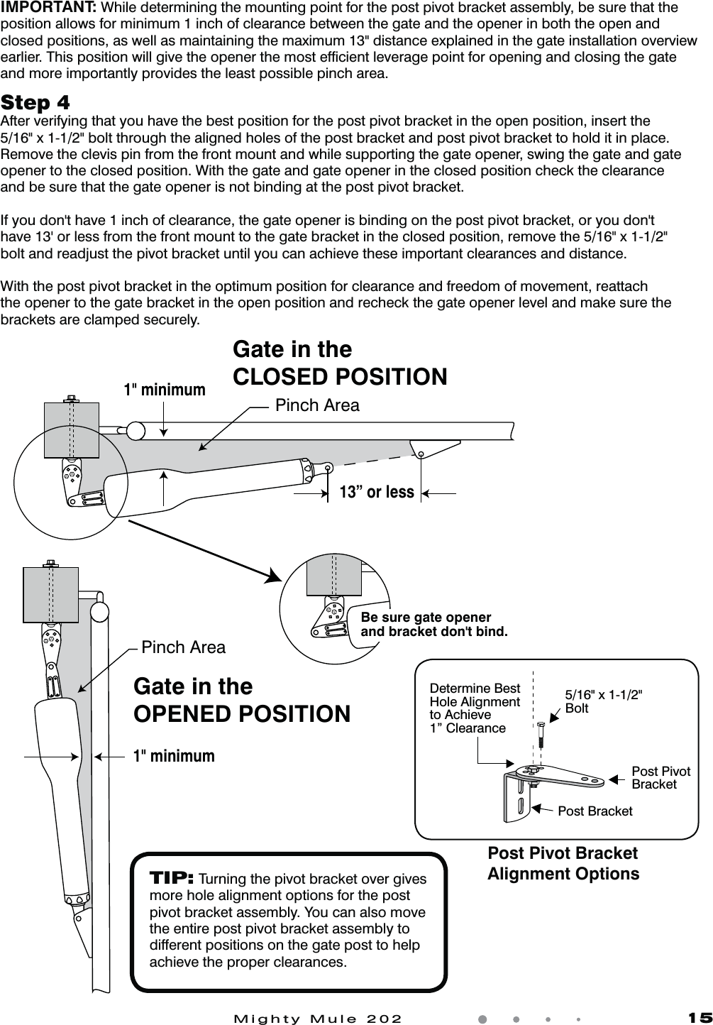Mighty Mule 202               151" minimumGate in theOPENED POSITIONPinch AreaGate in theCLOSED POSITIONPinch Area1" minimum13&rdquo; or lessBe sure gate opener and bracket don't bind.Step 4 After verifying that you have the best position for the post pivot bracket in the open position, insert the 5/16" x 1-1/2" bolt through the aligned holes of the post bracket and post pivot bracket to hold it in place. Remove the clevis pin from the front mount and while supporting the gate opener, swing the gate and gate opener to the closed position. With the gate and gate opener in the closed position check the clearance and be sure that the gate opener is not binding at the post pivot bracket.*GZPVEPOhUIBWFJODIPGDMFBSBODFUIFHBUFPQFOFSJTCJOEJOHPOUIFQPTUQJWPUCSBDLFUPSZPVEPOhUIBWFhPSMFTTGSPNUIFGSPOUNPVOUUPUIFHBUFCSBDLFUJOUIFDMPTFEQPTJUJPOSFNPWFUIFYbolt and readjust the pivot bracket until you can achieve these important clearances and distance.With the post pivot bracket in the optimum position for clearance and freedom of movement, reattach the opener to the gate bracket in the open position and recheck the gate opener level and make sure the brackets are clamped securely.IMPORTANT: While determining the mounting point for the post pivot bracket assembly, be sure that the position allows for minimum 1 inch of clearance between the gate and the opener in both the open and closed positions, as well as maintaining the maximum 13" distance explained in the gate installation overview earlier. This position will give the opener the most efﬁcient leverage point for opening and closing the gate and more importantly provides the least possible pinch area.TIP: Turning the pivot bracket over gives more hole alignment options for the post pivot bracket assembly. You can also move the entire post pivot bracket assembly to different positions on the gate post to help achieve the proper clearances.5/16" x 1-1/2"BoltPost PivotBracketDetermine BestHole Alignmentto Achieve1&rdquo; ClearancePost BracketPost Pivot BracketAlignment Options