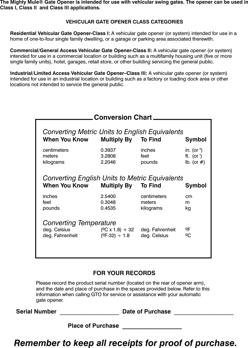 VEHICULAR GATE OPENER CLASS CATEGORIESResidential Vehicular Gate Opener-Class I: A vehicular gate opener (or system) intended for use in a home of one-to-four single family dwelling, or a garage or parking area associated therewith.Commercial/General Access Vehicular Gate Opener-Class II: A vehicular gate opener (or system) intended for use in a commercial location or building such as a multifamily housing unit (ﬁve or more single family units), hotel, garages, retail store, or other building servicing the general public.Industrial/Limited Access Vehicular Gate Opener&ndash;Class III: A vehicular gate opener (or system) intended for use in an industrial location or building such as a factory or loading dock area or other locations not intended to service the general public.The Mighty Mule&reg; Gate Opener is intended for use with vehicular swing gates. The opener can be used in Class I, Class II  and Class III applications. FOR YOUR RECORDSPlease record the product serial number (located on the rear of opener arm), and the date and place of purchase in the spaces provided below. Refer to this information when calling GTO for service or assistance with your automatic gate opener.  Serial Number  ____________________  Date of Purchase  ____________________  Place of Purchase  ____________________Remember to keep all receipts for proof of purchase.Converting Metric Units to English EquivalentsWhen You Know  Multiply By  To Find  Symbolcentimeters  0.3937  inches  in. (or ")NFUFST  GFFU GUPShkilograms  2.2046  pounds  lb. (or #)Converting English Units to Metric EquivalentsWhen You Know  Multiply By  To Find  Symbolinches 2.5400 centimeters cmfeet 0.3048 meters mpounds 0.4535 kilograms kgConverting TemperatureEFH$FMTJVT $Y EFH'BISFOIFJU 'EFH'BISFOIFJU '&Oslash; EFH$FMTJVT $Conversion Chart