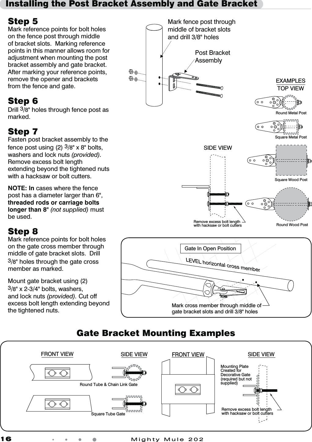 16            Mighty Mule 202  Installing the Post Bracket Assembly and Gate BracketStep 5 Mark reference points for bolt holes on the fence post through middle of bracket slots.  Marking reference points in this manner allows room for adjustment when mounting the post bracket assembly and gate bracket.  After marking your reference points, remove the opener and brackets from the fence and gate.Step 6 Drill 3/8" holes through fence post as marked.Step 7 Fasten post bracket assembly to the fence post using (2) 3/8" x 8" bolts, washers and lock nuts (provided). Remove excess bolt length extending beyond the tightened nuts with a hacksaw or bolt cutters.NOTE: In cases where the fence post has a diameter larger than 6", threaded rods or carriage bolts longer than 8" (not supplied) must be used. Step 8 Mark reference points for bolt holes on the gate cross member through middle of gate bracket slots.  Drill 3/8" holes through the gate cross member as marked.Mount gate bracket using (2)3/8" x 2-3/4" bolts, washers,and lock nuts (provided). Cut off excess bolt length extending beyond the tightened nuts. Gate Bracket Mounting ExamplesRound Tube &amp; Chain Link GateSquare Tube GateMounting Plate Created for Decorative Gate(required but notsupplied)Remove excess bolt length with hacksaw or bolt cuttersFRONT VIEW SIDE VIEWFRONT VIEWSIDE VIEWRound Metal PostRound Wood PostSquare Metal PostSquare Wood PostRemove excess bolt length with hacksaw or bolt cuttersSIDE VIEWTOP VIEWEXAMPLESPost BracketAssemblyMark fence post through middle of bracket slotsand drill 3/8" holesGate In Open Position LEVEL horizontal cross memberMark cross member through middle ofgate bracket slots and drill 3/8" holes 