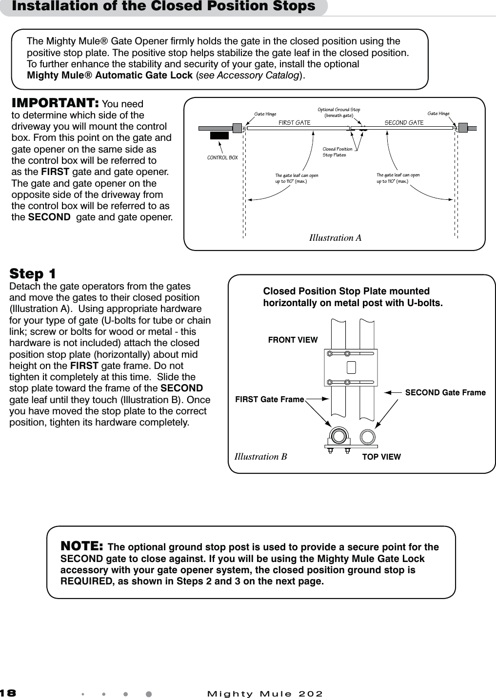 18            Mighty Mule 202Installation of the Closed Position Stops The Mighty Mule&reg; Gate Opener ﬁrmly holds the gate in the closed position using the positive stop plate. The positive stop helps stabilize the gate leaf in the closed position.  To further enhance the stability and security of your gate, install the optionalMighty Mule&reg; Automatic Gate Lock (see Accessory Catalog). Step 1 Detach the gate operators from the gates and move the gates to their closed position (Illustration A).  Using appropriate hardware for your type of gate (U-bolts for tube or chain link; screw or bolts for wood or metal - this hardware is not included) attach the closed position stop plate (horizontally) about mid height on the FIRST gate frame. Do not tighten it completely at this time.  Slide the stop plate toward the frame of the SECOND gate leaf until they touch (Illustration B). Once you have moved the stop plate to the correct position, tighten its hardware completely.1Z]aSR>]aWbW]\Ab]^>ZObSa5ObS6W\US1=<B@=:0=F5ObS6W\USBVSUObSZSOTQO\]^S\c^b]&Ograve;[Of=^bW]\OZ5`]c\RAb]^PS\SObVUObSBVSUObSZSOTQO\]^S\c^b]&Ograve;[Of47@AB5/B3 A31=<25/B3IMPORTANT: You need to determine which side of the driveway you will mount the control box. From this point on the gate and gate opener on the same side as the control box will be referred to as the FIRST gate and gate opener. The gate and gate opener on the opposite side of the driveway from the control box will be referred to as the SECOND  gate and gate opener.Illustration ANOTE: The optional ground stop post is used to provide a secure point for the SECOND gate to close against. If you will be using the Mighty Mule Gate Lock accessory with your gate opener system, the closed position ground stop is REQUIRED, as shown in Steps 2 and 3 on the next page.Closed Position Stop Plate mounted horizontally on metal post with U-bolts.SECOND Gate FrameFIRST Gate FrameTOP VIEWFRONT VIEWIllustration B