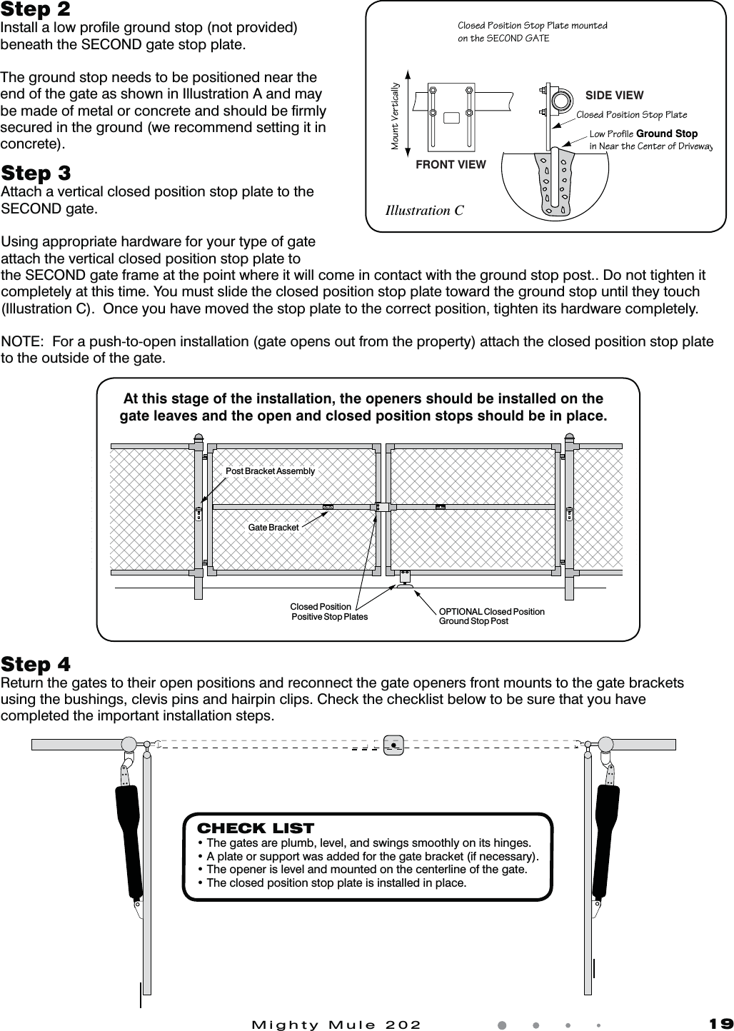 Mighty Mule 202               19Closed Position Positive Stop Plates OPTIONAL Closed Position Ground Stop Post Post Bracket AssemblyGate BracketAt this stage of the installation, the openers should be installed on the gate leaves and the open and closed position stops should be in place.Step 3 Attach a vertical closed position stop plate to the SECOND gate.Using appropriate hardware for your type of gate attach the vertical closed position stop plate to the SECOND gate frame at the point where it will come in contact with the ground stop post.. Do not tighten it completely at this time. You must slide the closed position stop plate toward the ground stop until they touch (Illustration C).  Once you have moved the stop plate to the correct position, tighten its hardware completely. NOTE:  For a push-to-open installation (gate opens out from the property) attach the closed position stop plate to the outside of the gate.Step 2 Install a low proﬁle ground stop (not provided) beneath the SECOND gate stop plate.The ground stop needs to be positioned near the end of the gate as shown in Illustration A and may be made of metal or concrete and should be ﬁrmly secured in the ground (we recommend setting it in concrete). 1Z]aSR>]aWbW]\Ab]^>ZObS[]c\bSR]\bVSA31=<25/B31Z]aSR>]aWbW]\Ab]^>ZObS:]e>`]TWZS Ground StopW\<SO`bVS1S\bS`]T2`WdSeOgFRONT VIEWSIDE VIEW;]c\bDS`bWQOZZgIllustration CCHECK LISTt5IFHBUFTBSFQMVNCMFWFMBOETXJOHTTNPPUIMZPOJUTIJOHFTt"QMBUFPSTVQQPSUXBTBEEFEGPSUIFHBUFCSBDLFUJGOFDFTTBSZt5IFPQFOFSJTMFWFMBOENPVOUFEPOUIFDFOUFSMJOFPGUIFHBUFt5IFDMPTFEQPTJUJPOTUPQQMBUFJTJOTUBMMFEJOQMBDFStep 4Return the gates to their open positions and reconnect the gate openers front mounts to the gate brackets using the bushings, clevis pins and hairpin clips. Check the checklist below to be sure that you have completed the important installation steps. 
